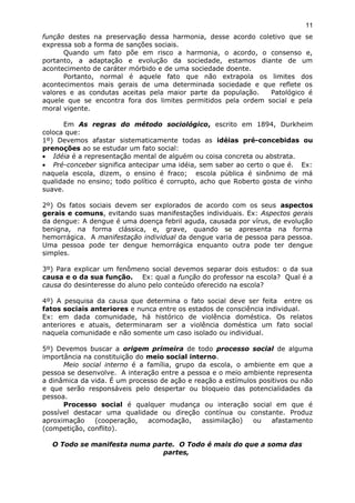 função destes na preservação dessa harmonia, desse acordo coletivo que se
expressa sob a forma de sanções sociais.
Quando um fato põe em risco a harmonia, o acordo, o consenso e,
portanto, a adaptação e evolução da sociedade, estamos diante de um
acontecimento de caráter mórbido e de uma sociedade doente.
Portanto, normal é aquele fato que não extrapola os limites dos
acontecimentos mais gerais de uma determinada sociedade e que reflete os
valores e as condutas aceitas pela maior parte da população. Patológico é
aquele que se encontra fora dos limites permitidos pela ordem social e pela
moral vigente.
Em As regras do método sociológico, escrito em 1894, Durkheim
coloca que:
1º) Devemos afastar sistematicamente todas as idéias pré-concebidas ou
prenoções ao se estudar um fato social:
• Idéia é a representação mental de alguém ou coisa concreta ou abstrata.
• Pré-conceber significa antecipar uma idéia, sem saber ao certo o que é. Ex:
naquela escola, dizem, o ensino é fraco; escola pública é sinônimo de má
qualidade no ensino; todo político é corrupto, acho que Roberto gosta de vinho
suave.
2º) Os fatos sociais devem ser explorados de acordo com os seus aspectos
gerais e comuns, evitando suas manifestações individuais. Ex: Aspectos gerais
da dengue: A dengue é uma doença febril aguda, causada por vírus, de evolução
benigna, na forma clássica, e, grave, quando se apresenta na forma
hemorrágica. A manifestação individual da dengue varia de pessoa para pessoa.
Uma pessoa pode ter dengue hemorrágica enquanto outra pode ter dengue
simples.
3º) Para explicar um fenômeno social devemos separar dois estudos: o da sua
causa e o da sua função. Ex: qual a função do professor na escola? Qual é a
causa do desinteresse do aluno pelo conteúdo oferecido na escola?
4º) A pesquisa da causa que determina o fato social deve ser feita entre os
fatos sociais anteriores e nunca entre os estados de consciência individual.
Ex: em dada comunidade, há histórico de violência doméstica. Os relatos
anteriores e atuais, determinaram ser a violência doméstica um fato social
naquela comunidade e não somente um caso isolado ou individual.
5º) Devemos buscar a origem primeira de todo processo social de alguma
importância na constituição do meio social interno.
Meio social interno é a família, grupo da escola, o ambiente em que a
pessoa se desenvolve. A interação entre a pessoa e o meio ambiente representa
a dinâmica da vida. É um processo de ação e reação a estímulos positivos ou não
e que serão responsáveis pelo despertar ou bloqueio das potencialidades da
pessoa.
Processo social é qualquer mudança ou interação social em que é
possível destacar uma qualidade ou direção contínua ou constante. Produz
aproximação (cooperação, acomodação, assimilação) ou afastamento
(competição, conflito).
O Todo se manifesta numa parte. O Todo é mais do que a soma das
partes,
11
 