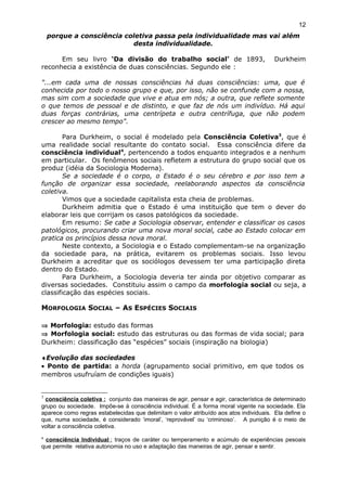 porque a consciência coletiva passa pela individualidade mas vai além
desta individualidade.
Em seu livro ‘Da divisão do trabalho social’ de 1893, Durkheim
reconhecia a existência de duas consciências. Segundo ele :
"...em cada uma de nossas consciências há duas consciências: uma, que é
conhecida por todo o nosso grupo e que, por isso, não se confunde com a nossa,
mas sim com a sociedade que vive e atua em nós; a outra, que reflete somente
o que temos de pessoal e de distinto, e que faz de nós um indivíduo. Há aqui
duas forças contrárias, uma centrípeta e outra centrífuga, que não podem
crescer ao mesmo tempo".
Para Durkheim, o social é modelado pela Consciência Coletiva3
, que é
uma realidade social resultante do contato social. Essa consciência difere da
consciência individual4
, pertencendo a todos enquanto integrados e a nenhum
em particular. Os fenômenos sociais refletem a estrutura do grupo social que os
produz (idéia da Sociologia Moderna).
Se a sociedade é o corpo, o Estado é o seu cérebro e por isso tem a
função de organizar essa sociedade, reelaborando aspectos da consciência
coletiva.
Vimos que a sociedade capitalista esta cheia de problemas.
Durkheim admitia que o Estado é uma instituição que tem o dever do
elaborar leis que corrijam os casos patológicos da sociedade.
Em resumo: Se cabe a Sociologia observar, entender e classificar os casos
patológicos, procurando criar uma nova moral social, cabe ao Estado colocar em
pratica os princípios dessa nova moral.
Neste contexto, a Sociologia e o Estado complementam-se na organização
da sociedade para, na prática, evitarem os problemas sociais. Isso levou
Durkheim a acreditar que os sociólogos devessem ter uma participação direta
dentro do Estado.
Para Durkheim, a Sociologia deveria ter ainda por objetivo comparar as
diversas sociedades. Constituiu assim o campo da morfologia social ou seja, a
classificação das espécies sociais.
MORFOLOGIA SOCIAL – AS ESPÉCIES SOCIAIS
⇒ Morfologia: estudo das formas
⇒ Morfologia social: estudo das estruturas ou das formas de vida social; para
Durkheim: classificação das “espécies” sociais (inspiração na biologia)
♦Evolução das sociedades
• Ponto de partida: a horda (agrupamento social primitivo, em que todos os
membros usufruíam de condições iguais)
3
consciência coletiva : conjunto das maneiras de agir, pensar e agir, característica de determinado
grupo ou sociedade. Impõe-se à consciência individual. É a forma moral vigente na sociedade. Ela
aparece como regras estabelecidas que delimitam o valor atribuído aos atos individuais. Ela define o
que, numa sociedade, é considerado ‘imoral’, ‘reprovável’ ou ‘criminoso’. A punição é o meio de
voltar a consciência coletiva.
4
consciência Individual : traços de caráter ou temperamento e acúmulo de experiências pesoais
que permite relativa autonomia no uso e adaptação das maneiras de agir, pensar e sentir.
12
 