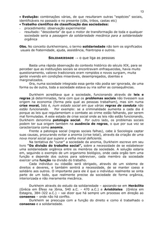 • Evolução: combinações várias, de que resultaram outras “espécies” sociais,
identificáveis no passado e no presente (clãs, tribos, castas etc)
• Trabalho científico de classificação das sociedades:
- procedimento: observação experimental
- resultado: “descoberta” de que o motor de transformação de toda e qualquer
sociedade seria a passagem da solidariedade mecânica para a solidariedade
orgânica
Obs. No conceito durkheimiano, o termo solidariedade não tem os significados
usuais de fraternidade, ajuda, assistência, filantropia e outros.
SOLIDARIEDADE → o que liga as pessoas
Basta uma rápida observação do contexto histórico do século XIX, para se
perceber que as instituições sociais se encontravam enfraquecidas, havia muito
questionamento, valores tradicionais eram rompidos e novos surgiam, muita
gente vivendo em condições miseráveis, desempregados, doentes e
marginalizados.
Ora, numa sociedade integrada essa gente não podia ser ignorada, de uma
forma ou de outra, toda a sociedade estava ou iria sofrer as consequências.
Durkheim acreditava que a sociedade, funcionando através de leis e
regras já determinadas, faria com que os problemas sociais não tivessem sua
origem na economia (forma pela qual as pessoas trabalham), mas sim numa
crise moral, Isto é, num estado social em que várias regras de conduta não
estão funcionando. Por exemplo: se a criminalidade aumenta a cada dia é
porque as leis que regulamentam o combate ao crime estão falhando, por serem
mal formuladas. A este estado de crise social onde as leis não estão funcionando,
Durkheim denomina patologia social. Por outro lado, os problemas sociais
podem ter sua origem também na ausência de regras, o que por sua vez se
caracterizaria como anomia.
Frente a patologia social (regras sociais falhas), cabe à Sociologia captar
suas causas, procurando evitar a anomia (crise total), através da criação de uma
nova moral social que supere a velha moral deficiente.
Na tentativa de “curar” a sociedade da anomia, Durkheim escreve em seu
livro “Da divisão do trabalho social”, sobre a necessidade de se estabelecer
uma solidariedade orgânica entre os membros da sociedade. A solução estaria
em, seguindo o exemplo de um organismo biológico, onde cada orgão tem uma
função e depende dos outros para sobreviver, cada membro da sociedade
exercer uma função na divisão do trabalho.
Cada indivíduo ou cidadão será obrigado, através de um sistema de
direitos e deveres, e também sentirá a necessidade, de se manter coeso e
solidário aos outros. O importante para ele é que o indivíduo realmente se sinta
parte de um todo, que realmente precise da sociedade de forma orgânica,
interiorizada e não meramente mecânica.
Durkheim através do estudo da solidariedade – apoiando-se em Heráclito
(Grécia em Éfeso na Jônia, 540 a.C. - 470 a.C.) e Aristóteles (Grécia em
Estagira, 384–322 a.C.) – vai dizer que há sempre um processo em direção ao
consenso – onde não há conflto.
Durkheim se preocupa com a função do direito e como é trabalhado o
consenso e a solidariedade.
13
 