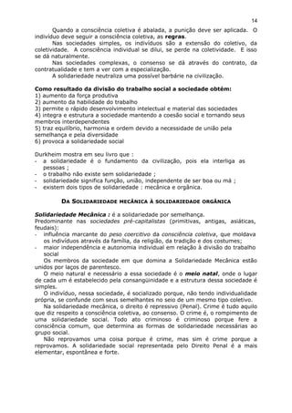 Quando a consciência coletiva é abalada, a punição deve ser aplicada. O
indivíduo deve seguir a consciência coletiva, as regras.
Nas sociedades simples, os indivíduos são a extensão do coletivo, da
coletividade. A consciência individual se dilui, se perde na coletividade. E isso
se dá naturalmente.
Nas sociedades complexas, o consenso se dá através do contrato, da
contratualidade e tem a ver com a especialização.
A solidariedade neutraliza uma possível barbárie na civilização.
Como resultado da divisão do trabalho social a sociedade obtém:
1) aumento da força produtiva
2) aumento da habilidade do trabalho
3) permite o rápido desenvolvimento intelectual e material das sociedades
4) integra e estrutura a sociedade mantendo a coesão social e tornando seus
membros interdependentes
5) traz equilíbrio, harmonia e ordem devido a necessidade de união pela
semelhança e pela diversidade
6) provoca a solidariedade social
Durkheim mostra em seu livro que :
- a solidariedade é o fundamento da civilização, pois ela interliga as
pessoas ;
- o trabalho não existe sem solidariedade ;
- solidariedade significa função, união, independente de ser boa ou má ;
- existem dois tipos de solidariedade : mecânica e orgânica.
DA SOLIDARIEDADE MECÂNICA À SOLIDARIEDADE ORGÂNICA
Solidariedade Mecânica : é a solidariedade por semelhança.
Predominante nas sociedades pré-capitalistas (primitivas, antigas, asiáticas,
feudais):
- influência marcante do peso coercitivo da consciência coletiva, que moldava
os indivíduos através da família, da religião, da tradição e dos costumes;
- maior independência e autonomia individual em relação à divisão do trabalho
social
Os membros da sociedade em que domina a Solidariedade Mecânica estão
unidos por laços de parentesco.
O meio natural e necessário a essa sociedade é o meio natal, onde o lugar
de cada um é estabelecido pela consangüinidade e a estrutura dessa sociedade é
simples.
O indivíduo, nessa sociedade, é socializado porque, não tendo individualidade
própria, se confunde com seus semelhantes no seio de um mesmo tipo coletivo.
Na solidariedade mecânica, o direito é repressivo (Penal). Crime é tudo aquilo
que diz respeito a consciência coletiva, ao consenso. O crime é, o rompimento de
uma solidariedade social. Todo ato criminoso é criminoso porque fere a
consciência comum, que determina as formas de solidariedade necessárias ao
grupo social.
Não reprovamos uma coisa porque é crime, mas sim é crime porque a
reprovamos. A solidariedade social representada pelo Direito Penal é a mais
elementar, espontânea e forte.
14
 