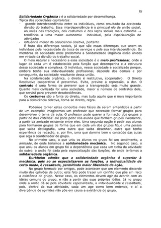 Solidariedade Orgânica : é a solidariedade por desemelhança.
Típica das sociedades capitalistas:
- grande interdependência entre os indivíduos, como resultado da acelerada
divisão do trabalho. Essa interdependência é o principal elo de união social,
ao invés das tradições, dos costumes e dos laços sociais mais estreitos →
tendência a uma maior autonomia individual, pela especialização de
atividades
- influência menor da consciência coletiva, portanto.
É fruto das diferenças sociais, já que são essas diferenças que unem os
indivíduos pela necessidade de troca de serviços e pela sua interdependência. Os
membros da sociedade onde predomina a Solidariedade Orgânica estão unidos
em virtude da divisão do trabalho social.
O meio natural e necessário a essa sociedade é o meio profissional, onde o
lugar de cada um é estabelecido pela função que desempenha e a estrutura
dessa sociedade é complexa. O indivíduo, nessa sociedade é socializado porque,
embora tenha sua individualidade profissional, depende dos demais e por
conseguinte, da sociedade resultante dessa união.
Na solidariedade orgânica, o direito é restitutivo, cooperativo. O Direito
Restitutivo cooperativo é preventivo. Evita, previne a repressão, a dor. O
contrato é uma forma de prevenir que a transgressão seja muito grande.
Quanto mais civilizada for uma sociedade, maior o número de contratos dele,
que servirá para prevenir desobediências.
Os costumes são a fonte do direito, mas tudo aquilo que é mais importante
para a consicência coletiva, torna-se direito, regra.
Podemos tornar estes conceitos mais fáceis de serem entendidos a partir
de um exemplo: imaginemos um professor que necessite formar grupos para
desenvolver o tema da aula. O professor pode querer a formação dos grupos a
partir de dois critérios: ele pode pedir nos alunos que formem grupos livremente,
a partir da amizade existente entre eles. Uma segunda opção é pedir aos alunos
para formarem grupos de forma que em cada um dos grupos fique uma pessoa
que saiba datilografia, uma outra que saiba desenhar, outra que tenha
experiência de redação, e, por fim, uma que domine bem o conteúdo das aulas
que seja o coordenador do grupo.
No primeiro caso, o que uniu os alunos no grupo foi um sentimento, a
amizade, de onde teríamos a solidariedade mecânica. No segundo caso, o
que uniu os alunos em grupo foi a dependência que cada um tinha da atividade
do outro: a união foi dada pela especialização das funções, de onde teríamos a
solidariedade orgânica.
Durkheim admite que a solidariedade orgânica é superior à
mecânica, pois ao se especializarem as funções, a individualidade de
certo modo, é ressaltada, permitindo maior liberdade de ação.
No grupo formado por amigos, pode acontecer que um elemento discorde
muito das opiniões de outro; este fato pode trazer um conflito que põe em risco
a existência do grupo. Nesse caso, os elementos devem agir do acordo com as
idéias comuns do grupo, e não a partir das suas próprias idéias. Já no grupo
onde a união dá-se pela atividade especializada, a individualidade é ressaltada,
pois, dentro da sua atividade, cada um age como bem entende, e aí a
divergência de opiniões não põe em causa a existência do grupo.
15
 
