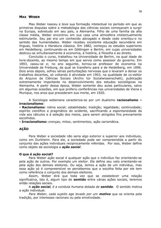 MMAXAX WWEBEREBER
Max Weber nasceu e teve sua formação intelectual no período em que as
primeiras disputas sobre a metodologia das ciências sociais começavam a surgir
na Europa, sobretudo em seu país, a Alemanha. Filho de uma família da alta
classe média, Weber encontrou em sua casa uma atmosfera intelectualmente
estimulante. Seu pai era um conhecido advogado e desde cedo orientou-o no
sentido das humanidades. Weber recebeu excelente educação secundária em
línguas, história e literatura clássica. Em 1882, começou os estudos superiores
em Heidelberg; continuando-os em Göttingen e Berlim, em cujas universidades
dedicou-se simultaneamente à economia, à história, à filosofia e ao direito.
Concluído o curso, trabalhou na Universidade de Berlim, na qual idade de
livre-docente, ao mesmo tempo em que servia como assessor do governo. Em
1893, casou-se e; no ano seguinte, tornou-se professor de economia na
Universidade de Freiburg, da qual se transferiu para a de Heidelberg, em 1896.
Dois anos depois, sofreu sérias perturbações nervosas que o levaram a deixar os
trabalhos docentes, só voltando à atividade em 1903, na qualidade de co-editor
do Arquivo de Ciências Sociais (Archiv tür Sozialwissenschatt), publicação
extremamente importante no desenvolvimento dos estudos sociológicas na
Alemanha. A partir dessa época, Weber somente deu aulas particulares, salvo
em algumas ocasiões, em que proferiu conferências nas universidades de Viena e
Munique, nos anos que precederam sua morte, em 1920.
A Sociologia weberiana caracteriza-se por um dualismo racionalismo –
irracionalismo:
- Racionalismo: rotina social; estabilidade; tradição; legalidade; continuidade;
espírito científico e pragmático do ocidente, sacrificando a espontaneidade da
vida aos cálculos e à seleção dos meios, para serem atingidos fins previamente
escolhidos.
- Irracionalismo: crenças; mitos; sentimentos; ação carismática.
AÇÃO
Para Weber a sociedade não seria algo exterior e superior aos indivíduos,
como em Durkheim. Para ele, a sociedade pode ser compreendida a partir do
conjunto das ações individuais reciprocamente referidas. Por isso, Weber define
como objeto da sociologia a ação social.
O que é ação social?
Para Weber ação social é qualquer ação que o indivíduo faz orientando-se
pela ação de outros. Por exemplo um eleitor. Ele define seu voto orientando-se
pela ação dos demais eleitores. Ou seja, temos a ação de um indivíduo, mas
essa ação só é compreensível se percebemos que a escolha feita por ele tem
como referência o conjunto dos demais eleitores.
Assim, Weber dirá que toda vez que se estabelecer uma relação
significativa, isto é, algum tipo de sentido entre várias ações sociais, teremos
então relações sociais.
A ação social, é a conduta humana dotada de sentido. O sentido motiva
a ação individual.
Para Weber, cada sujeito age levado por um motivo que se orienta pela
tradição, por interesses racionais ou pela emotividade.
16
 
