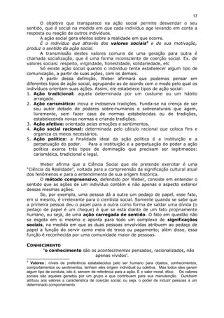 O objetivo que transparece na ação social permite desvendar o seu
sentido, que é social na medida em que cada indivíduo age levando em conta a
resposta ou reação de outros indivíduos.
A ação social gera efeitos sobre a realidade em que ocorre.
É o indivíduo que através dos valores sociais5
e de sua motivação,
produz o sentido da ação social.
A transmissão destes valores comuns de uma geração para outra é
chamada socialização, que é uma forma inconsciente de coerção social. Ex. de
valores sociais: respeito, virgindade, honestidade, solidariedade, etc
Só existe ação social quando o indivíduo tenta estabelecer algum tipo de
comunicação, a partir de suas ações, com os demais.
A partir dessa definição, Weber afirmará que podemos pensar em
diferentes tipos de ação social, agrupando-as de acordo com o modo pelo qual os
indivíduos orientam suas ações. Assim, ele estabelece tipos de ação social:
1. Ação tradicional: aquela determinada por um costume ou um hábito
arraigado.
2. Ação carismática: inova e inobserva tradições. Funda-se na crença de ser
seu autor dotado de poderes sobre-humanos e sobrenaturais que agem,
livremente, sem fazer caso de normas estabelecidas ou de tradições,
estabelecendo novas normas e criando tradições.
3. Ação afetiva: orientada pelas emoções e sentimentos.
4. Ação social racional: determinada pelo cálculo racional que coloca fins e
organiza os meios necessários.
5. Ação política: a finalidade ideal da ação política é a instituição e a
perpetuação do poder. Para a instituição e a perpetuação do poder a ação
política exerce três tipos de dominação que precisam ser legitimados:
carismática, tradicional e legal.
Weber afirma que a Ciência Social que ele pretende exercitar é uma
“Ciência da Realidade”, voltada para a compreensão da significação cultural atual
dos fenômenos e para o entendimento de sua origem histórica.
O método compreensivo, defendido por Weber, consiste em entender o
sentido que as ações de um indivíduo contêm e não apenas o aspecto exterior
dessas mesmas ações.
Se, por exemplo, uma pessoa dá a outra um pedaço de papel, esse fato,
em si mesmo, é irrelevante para o cientista social. Somente quando se sabe que
a primeira pessoa deu o papel para a outra como forma de saldar uma dívida (o
pedaço de papel é um cheque) é que se está diante de um fato propriamente
humano, ou seja, de uma ação carregada de sentido. O fato em questão não
se esgota em si mesmo e aponta para todo um complexo de significações
sociais, na medida em que as duas pessoas envolvidas atribuem ao pedaço de
papel a função do servir como meio de troca ou pagamento; além disso, essa
função é reconhecida por uma comunidade maior de pessoas.
CONHECIMENTO
‘o conhecimento são os acontecimentos pensados, racionalizados, não
apenas vividos’.
5
Valores : níveis de preferência estabelecidos pelo ser humano para objetos, conhecimentos,
comportamentos ou sentimentos, tenham eles origem individual ou coletiva. Mas todos eles geram
algum tipo de conduta, isto é, servem de referência para a ação. É o valor moral, ético. Os valores
sociais são aqueles gerados por um grupo e que contribuem para sua manutenção. Durkheim
atribuiu aos valores a caracteristica de coerção social, ou seja, o poder de induzir pessoas a um
determinado comportamento.
17
 