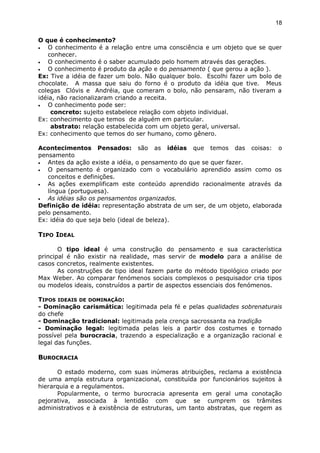 O que é conhecimento?
• O conhecimento é a relação entre uma consciência e um objeto que se quer
conhecer.
• O conhecimento é o saber acumulado pelo homem através das gerações.
• O conhecimento é produto da ação e do pensamento ( que gerou a ação ).
Ex: Tive a idéia de fazer um bolo. Não qualquer bolo. Escolhi fazer um bolo de
chocolate. A massa que saiu do forno é o produto da idéia que tive. Meus
colegas Clóvis e Andréia, que comeram o bolo, não pensaram, não tiveram a
idéia, não racionalizaram criando a receita.
• O conhecimento pode ser:
concreto: sujeito estabelece relação com objeto individual.
Ex: conhecimento que temos de alguém em particular.
abstrato: relação estabelecida com um objeto geral, universal.
Ex: conhecimento que temos do ser humano, como gênero.
Acontecimentos Pensados: são as idéias que temos das coisas: o
pensamento
• Antes da ação existe a idéia, o pensamento do que se quer fazer.
• O pensamento é organizado com o vocabulário aprendido assim como os
conceitos e definições.
• As ações exemplificam este conteúdo aprendido racionalmente através da
língua (portuguesa).
• As idéias são os pensamentos organizados.
Definição de idéia: representação abstrata de um ser, de um objeto, elaborada
pelo pensamento.
Ex: idéia do que seja belo (ideal de beleza).
TIPO IDEAL
O tipo ideal é uma construção do pensamento e sua característica
principal é não existir na realidade, mas servir de modelo para a análise de
casos concretos, realmente existentes.
As construções de tipo ideal fazem parte do método tipológico criado por
Max Weber. Ao comparar fenómenos sociais complexos o pesquisador cria tipos
ou modelos ideais, construídos a partir de aspectos essenciais dos fenómenos.
TIPOS IDEAIS DE DOMINAÇÃO:
- Dominação carismática: legitimada pela fé e pelas qualidades sobrenaturais
do chefe
- Dominação tradicional: legitimada pela crença sacrossanta na tradição
- Dominação legal: legitimada pelas leis a partir dos costumes e tornado
possível pela burocracia, trazendo a especialização e a organização racional e
legal das funções.
BUROCRACIA
O estado moderno, com suas inúmeras atribuições, reclama a existência
de uma ampla estrutura organizacional, constituída por funcionários sujeitos à
hierarquia e a regulamentos.
Popularmente, o termo burocracia apresenta em geral uma conotação
pejorativa, associada à lentidão com que se cumprem os trâmites
administrativos e à existência de estruturas, um tanto abstratas, que regem as
18
 