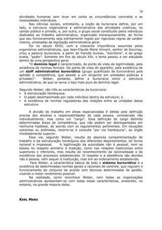 atividades humanas sem levar em conta as circunstâncias concretas e as
necessidades individuais.
Nas ciências sociais, entretanto, a noção de burocracia define, por um
lado, a estrutura organizativa e administrativa das atividades coletivas, no
campo público e privado, e, por outro, o grupo social constituído pelos indivíduos
dedicados ao trabalho administrativo, organizado hierarquicamente, de forma
que seu funcionamento seja estritamente regido por rigorosas regras de caráter
interno, emanadas da legislação administrativa geral.
Foi no século XVIII, com a crescente importância assumida pelos
organismos administrativos, que Jean-Claude Marie Vincent, senhor de Gournay,
criou a palavra burocracia, a partir do francês bureau, "escritório", e do grego
kratia, "poder". Somente em fins do século XIX, o tema passou a ser estudado
dentro de uma perspectiva geral.
“O domínio legal é caracterizado, do ponto de vista da legitimidade, pela
existência de normas formais. Do ponto de vista do aparelho, pela existência de
um staff administrativo burocrático (grupo qualificado de funcionários pela
aptidão e competência, que assiste a um dirigente em entidades públicas e
privadas)”. Weber, portanto, define a burocracia como a estrutura
administrativa, de que se serve o tipo mais puro do domínio legal.
Segundo Weber, são três as características da burocracia:
 A estruturação hierárquica;
 O papel desempenhado por cada indivíduo dentro da estrutura; e
 A existência de normas reguladoras das relações entre as unidades dessa
estrutura.
A divisão do trabalho em áreas especializadas é obtida pela definição
precisa dos deveres e responsabilidades de cada pessoa, considerada não
individualmente, mas como um "cargo". Essa definição de cargo delimita
determinadas áreas de competência, que não podem ser desrespeitadas em
nenhuma hipótese, de acordo com os regulamentos pertinentes. Em situações
extremas ou anômalas, recorre-se à consulta "por via hierárquica", ao órgão
imediatamente superior.
Essa via, segundo Weber, resulta da absoluta compartimentação do
trabalho e da estruturação hierárquica dos diferentes departamentos, de forma
racional e impessoal. A legitimação da autoridade não é pessoal, nem se
baseia no respeito primário à tradição, como nas relações tradicionais entre
superiores e inferiores, mas resulta do reconhecimento da racionalidade e da
excelência dos processos estabelecidos. O respeito e a obediência são devidos
não à pessoa, nem sequer à instituição, mas sim ao ordenamento estabelecido.
Para Weber, a característica básica de todo o sistema burocrático é a
existência de determinadas normas gerais e racionais de controle, que regulam o
funcionamento do conjunto de acordo com técnicas determinadas de gestão,
visando o maior rendimento possível.
Na realidade, como reconhece Weber, nem todas as organizações
administrativas apresentam-se com todas essas características, presentes, no
entanto, na grande maioria delas.
KKARLARL MMARXARX
19
 