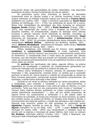 procurariam atingir não generalidades de caráter matemático, mas descrições
qualitativas de tipos e formas fundamentais da vida do espírito.
Os positivistas (como eram chamados os teóricos da identidade
fundamental entre as ciências exatas e as ciências humanas) tinham suas
origens sobretudo na tradição empirista inglesa que remonta a Francis Bacon
(Inglaterra em Londres, 1561 – 1626) e encontrou expressão em David Hume
(Escócia em Edimburgo, 1711 – 1776), nos utilitaristas do século XIX e outros.
Nessa linha metodológica de abordagem dos fatos humanos se colocariam
Augusto Comte (França, 1798 – 1857) e Émile Durkheim (França, 1858 –
1917), este considerado por muitos como o fundador da sociologia como
disciplina científica. Os antipositivistas, adeptos da distinção entre ciências
humanas e ciências naturais, foram sobretudo os alemães, vinculados ao
idealismo dos filósofos da época do Romantismo, principalmente Hegel
(Alemanha em Esturgarda, 1770 – 1831) e Schleiermacher (Polônia em
Breslau, 1768 – 1834). Os principais representantes dessa orientação foram os
neokantianos Wilhelm Dilthey (Alemanha em Briebrich, Renânia, 1833 –
1911), Wilhelm Windelband (Alemanha em Potsdam, 1848-1915) e Heinrich
Rickert (Alemanha em Danzig, 1863 – 1936 ).
Dilthey estabeleceu uma distinção que fez fortuna: entre explicação
(erklären) e compreensão (verstehen). O modo explicativo seria
característico das ciências naturais, que procuram o relacionamento causal entre
os fenômenos. A compreensão seria o modo típico de proceder das ciências
humanas, que não estudam fatos que possam ser explicados propriamente, mas
visam aos processos permanentemente vivos da experiência humana e procuram
extrair deles seu sentido.
Os sentidos (ou significados) são dados, segundo Dilthey, na própria
experiência do investigador, e poderiam ser empaticamente apreendidos por
outros em interação com ele conforme a vivência de cada um.
Dilthey (como Windelband e Rickert), contudo, foi sobretudo filósofo e
historiador e não, propriamente, cientista social, no sentido que a expressão
ganharia no século XX. Outros levaram o método da compreensão ao estudo de
fatos humanos particulares, constituindo diversas disciplinas compreensivas. Na
sociologia, a tarefa ficaria reservada a Max Weber.
Levando-se em conta os esforços realizados por tantos pensadores, desde
a Antigüidade, para entender a sociedade e o seu desenvolvimento, a
Sociologia poderia ser considerada a mais velha de todas as ciências, e a mais
acolhedora. Tanto que hoje em dia praticamente todo mundo é “sociólogo” —
“porque todos estamos sempre analisando os nossos comportamentos e as
nossas experiências interpessoais”1
—, pois, até por razões emocionais, de
alguma forma nos acostumamos a contemplar e a dar palpite sobre os
movimentos da sociedade, as forças que conduzem os seres humanos, as razões
dos conflitos sociais, as origens da família, as relações entre Estado e Direito, o
funcionamento dos sistemas políticos, a função das ideologias e das religiões etc.
Segundo esse raciocínio, podem ter sido sociólogos os veneráveis santos
Agostinho (Tagasta, Numídia ao norte da África, 354 – 430) e Tomás de
Aquino (Campânia no sul da Itália, 1225 – 1274) e padre Antônio Vieira
(Portugal em Lisboa, 1608 - 1697), que interpretavam a realidade social de
acordo com os dogmas e interesses da Igreja Católica, bem como os notáveis
lbn Khaldun, historiador islâmico (Tunísia, 1332 – 1406) e Maquiavel, que
criticavam toda interpretação teológica da sociedade.
1
TURNER, 2000
2
 