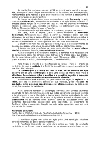 As revoluções burguesas do séc. XVIII se encontravam, no início do séc.
XIX, ameaçadas pelas forças conservadoras do feudalismo em decomposição,
representadas pela nobreza e pelo clero desejosas de restituir o absolutismo e
excluir a burguesia do poder político.
As forças revolucionárias eram representadas pela burguesia e pelo
crescente proletariado, ambos descontentes com a situação socioeconômica. O
embate dessas forças se fez sentir em 1830 e 1848 nos grandes movimentos
liberais e nacionais que, iniciados na França, se estenderam pela Bélgica,
Polônia, Alemanha, Itália, Portugal e Espanha.
Em uma Alemanha agitada e cheia de problemas, surgiu o marxismo.
Em 1848, Marx e Engels (1820 – 1895) escrevem o Manifesto
Comunista, formulando suas idéias a partir da realidade social por eles
observada: de um lado o avanço técnico, o aumento do poder do homem sobre a
natureza, o enriquecimento e o progresso; de outro e contraditoriamente, a
escravização crescente da classe operária, cada vez mais empobrecida.
O objetivo de Marx não era apenas contribuir para o desenvolvimento da
ciência, mas propor uma ampla transformação política, econômica e social.
A teoria marxista compõe-se de uma teoria científica, o materialismo
histórico e de uma filosofia, o materialismo dialético.
Marx desenvolve o materialismo histórico, a corrente mais revolucionária
do pensamento social nas conseqüências teóricas e na prática social que propõe.
Ele faz uma leitura crítica da filosofia de Hegel (Alemanha, 1770 – 1831), de
quem absorveu e aplicou, de modo peculiar, o método dialético.
Para Hegel, o mundo é a manifestação da idéia. Marx e Engels ao
contrário, diz que a matéria é a fonte da consciência e esta é um reflexo da
matéria. Marx diz que:
“A contradição é a fonte de toda a vida. Só na medida em que
encerra em si uma contradição é que uma coisa se move, tem vida e
atividade. Só o choque entre o positivo e o negativo permite o processo
de desenvolvimento e o eleva a uma fase mais elevada.”
Naturalmente Marx substitui, do pensamento de Hegel, o espírito ou a
idéia, que são os elementos básicos de sua dialética, pelas relações de
produção, pelos sistemas econômicos, pelas classes sociais, ou seja, pelas
condições materiais de existência.
Marx contraria também a Declaração Universal dos Direitos Humanos
elaborada no período iluminista que diz que todos os homens são iguais política
e juridicamente e que a liberdade e justiça eram direitos inalienáveis de todo
cidadão. Ele proclama que não existe tal igualdade natural e observa que o
Liberalismo vê os homens como átomos, como se estivessem livres das
evidentes desigualdades estabelecidas pela sociedade. Ele discordará de
Durkheim sobre o consenso, dizendo que não existe consenso, mas sim uma
eterna luta de classes.
MANIFESTO COMUNISTA
MARX, Karl e ENGELS, Friedrich, Manifesto do Partido Comunista – 1848
http://www.culturabrasil.pro.br/manifestocomunista.htm )
O Manifesto sugere um curso de ação para uma revolução socialista
através da tomada do poder pelos proletários.
O Manifesto Comunista faz uma dura crítica ao modo de produção
capitalista e na forma como a sociedade se estruturou através desse modo.
20
 