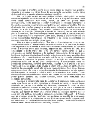 Busca organizar o proletário como classe social capaz de reverter sua precária
situação e descreve os vários tipos de pensamento comunista, assim como
define o objetivo e os princípios do socialismo científico.
Marx e Engels partem de uma análise histórica, distinguindo as várias
formas de opressão social durante os séculos e situa a burguesia moderna como
nova classe opressora. Não deixa, porém, de citar seu grande papel
revolucionário, tendo destruído o poder monárquico e religioso valorizando a
liberdade econômica extremamente competitiva e um aspecto monetário frio em
detrimento das relações pessoais e sociais, assim tratando o operário como uma
simples peça de trabalho. Este aspecto juntamente com os recursos de
aceleração de produção (tecnologia e divisão do trabalho) destrói todo atrativo
para o trabalhador, deixando-o completamente desmotivado e contribuindo para
a sua miserabilidade e coisificação. Além disso, analisa o desenvolvimento de
novas necessidades tecnológicas na indústria e de novas necessidades de
consumo impostas ao mercado consumidor.
Afirmam sobre o proletariado: "Sua luta contra a burguesia começa com
sua própria existência". O operariado tomando consciência de sua situação tende
a se organizar e lutar contra a opressão e ao tomar conhecimento do contexto
social e histórico onde está inserido, especifica seu objetivo de luta. Sua
organização é ainda maior pois toma um caráter transnacional, já que a
subjugação ao capital despojou-o de qualquer nacionalismo. Outro ponto que
legitima a justiça na vitória do proletariado seria de que este, após vencida a luta
de classes, não poderia legitimar seu poder sob forma de opressão, pois defende
exatamente o interesse da grande maioria: a abolição da propriedade (“Os
proletários nada têm de seu para salvaguardar”). A exclusividade entre os
proletários conscientes, portanto comunistas, segundo Marx e Engels, é de que
visam a abolição da propriedade privada e lutam embasados num conhecimento
histórico da organização social, são portanto revolucionários. Além disso, destaca
que o comunismo não priva o poder de apropriação dos produtos sociais; apenas
elimina o poder de subjugar o trabalho alheio por meio dessa apropriação. Com o
desenvolvimento do socialismo a divisão em classes sociais desapareceriam e o
poder público perderia seu caráter opressor, enfim seria instaurada uma
sociedade comunista.
Analisam e criticam três tipos de socialismo. O socialismo reacionário, que
seria uma forma de a elite conquistar a simpatia do povo, e mesmo tendo
analisado as grandes contradições da sociedade, olhava-as do ponto de vista
burguês e procurava manter as relações de produção e de troca; o socialismo
conservador, com seu caráter reformador e anti-revolucionário; e o socialismo
utópico, que apesar de fazer uma análise crítica da situação operária não se
apóia em luta política, tornando a sociedade comunista inatingível. E fecham
com as principais idéias do Manifesto, com destaque na questão da propriedade
privada e motivando a união entre os operários. Acentua a união transnacional,
em detrimento do nacionalismo esbanjado pelas nações, como manifestado na
célebre frase: “Proletários de todo o mundo, uni-vos!”
21
 