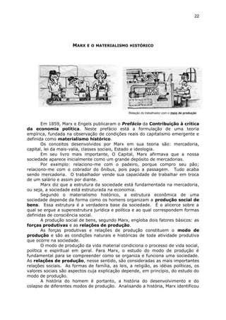 MARX E O MATERIALISMO HISTÓRICO
Em 1859, Marx e Engels publicaram o Prefácio da Contribuição à crítica
da economia política. Neste prefácio está a formulação de uma teoria
empírica, fundada na observação de condições reais do capitalismo emergente e
definida como materialismo histórico.
Os conceitos desenvolvidos por Marx em sua teoria são: mercadoria,
capital, lei da mais-valia, classes sociais, Estado e ideologia.
Em seu livro mais importante, O Capital, Marx afirmava que a nossa
sociedade aparece inicialmente como um grande depósito de mercadorias.
Por exemplo: relaciono-me com o padeiro, porque compro seu pão;
relaciono-me com o cobrador do ônibus, pois pago a passagem. Tudo acaba
sendo mercadoria. O trabalhador vende sua capacidade de trabalhar em troca
de um salário e assim por diante.
Marx diz que a estrutura da sociedade está fundamentada na mercadoria,
ou seja, a sociedade está estruturada na economia.
Segundo o materialismo histórico, a estrutura econômica de uma
sociedade depende da forma como os homens organizam a produção social de
bens. Essa estrutura é a verdadeira base da sociedade. É o alicerce sobre a
qual se ergue a superestrutura jurídica e política e ao qual correspondem formas
definidas de consciência social.
A produção social de bens, segundo Marx, engloba dois fatores básicos: as
forças produtivas e as relações de produção.
As forças produtivas e relações de produção constituem o modo de
produção e são as condições naturais e históricas de toda atividade produtiva
que ocorre na sociedade.
O modo de produção da vida material condiciona o processo de vida social,
política e espiritual em geral. Para Marx, o estudo do modo de produção é
fundamental para se compreender como se organiza e funciona uma sociedade.
As relações de produção, nesse sentido, são consideradas as mais importantes
relações sociais. As formas de família, as leis, a religião, as idéias políticas, os
valores sociais são aspectos cuja explicação depende, em princípio, do estudo do
modo de produção.
A história do homem é portanto, a história do desenvolvimento e do
colapso de diferentes modos de produção. Analisando a história, Marx identificou
22
Relação do trabalhador com o meio de produção
 