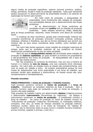 alguns modos de produção específicos: sistema comunal primitivo, asiático,
antigo, germânico, feudal e modo de produção capitalista. Cada qual representa
passos sucessivos no desenvolvimento da propriedade privada e do advento da
exploração do homem pelo homem.
Em cada modo de produção, a desigualdade de
propriedade, como fundamento das relações de produção,
cria contradições básicas com o desenvolvimento das forças
produtivas.
Ao se desenvolverem, as forças produtivas da
sociedade entram em conflito com as relações de produção
existentes. Estas relações tornam-se, então, obstáculos
para as forças produtivas, nascendo, nesse momento uma época de revolução
social.
A mudança da base econômica, gerada pela transformação material das
condições econômicas de produção, provocam revoluções jurídicas, políticas,
religiosas, artísticas e filosóficas, que são as formas ideológicas que servem aos
homens não só para tomar consciência deste conflito, como também para
explicá-lo.
Por outro lado jamais aparecem novas relações de produção superiores às
antigas antes que as condições materiais de sua existência se tenham
desenvolvido completamente no seio da velha sociedade.
Marx diz que as desigualdades sociais são provocadas pelas relações de
produção do sistema capitalista, as quais dividem os homens em proprietários
e não-proprietários dos meios de produção. As desigualdades são a base da
formação das classes sociais.
Ele não acreditava no consenso de Durkheim, mas sim que a história do
homem é a história da luta de classes, uma luta constante entre interesses
opostos. Por outro lado, as relações entre as classes são complementares, pois
uma só existe em relação à outra. Só existem proprietários porque há uma
massa de despossuídos cuja única propriedade é sua força de trabalho, que
precisam vender para assegurar a sobrevivência. As classes sociais são, pois,
complementares e interdependentes.
Fixando conceitos
FORÇA PRODUTIVA = meios de produção + trabalho humano.
Todo processo produtivo combina os meios de produção e a força de
trabalho. Constituem as condições materiais de toda a produção. Sem o
trabalho humano nada pode ser produzido e sem os meios de produção, o
homem não pode trabalhar.
Todo processo de trabalho implica em determinados objetos (matérias-primas)
e determinados instrumentos (ferramentas ou máquinas). Os objetos e
instrumentos constituem os meios de produção. O proletariado constitui a
força de trabalho. Os meios de produção ou meios de trabalho incluem os
"instrumentos de produção" (máquinas, ferramentas), as instalações (edifícios,
armazéns, silos etc), as fontes de energia utilizadas na produção (elétrica,
hidráulica, nuclear, eólica etc.) e os meios de transporte. Os "objetos de
trabalho" são os elementos sobre os quais ocorre o trabalho humano (matérias-
primas minerais, vegetais e animais, o solo etc.).
23
 
