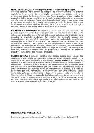 MODO DE PRODUÇÃO = forças produtivas + relações de produção.
Conceito abstrato para definir os estágios de desenvolvimento do sistema
capitalista. É a forma de organização socioeconômica associada a uma
determinada etapa de desenvolvimento das forças produtivas e das relações de
produção. Reúne as características do trabalho preconizado, seja ele artesanal,
manufaturado ou industrial. São constituídos pelo objeto sobre o qual se trabalha
e por todos os meios de trabalho necessários à produção (instrumentos ou
ferramentas, máquinas, oficinas, fábricas, etc.) Existem 6 modos de produção:
Primitivo, Asiático, Escravista, Feudal, Capitalista e Comunista.
RELAÇÕES DE PRODUÇÃO: O trabalho é necessariamente um ato social. As
pessoas dependem umas das outras para obter os resultados pretendidos. As
relações de produção, são as formas pelas quais os homens se organizam para
executar a atividade produtiva. As relações de produção podem ser
cooperativistas (ex: mutirão), escravistas (como na Antiguidade européia ou
período colonial brasileiro), servis (como na Europa feudal) ou capitalistas (como
na indústria moderna). São constituídas pela propriedade econômica das forças
produtivas. Na condição de escravos, servos ou assalariados, os trabalhadores
participam da produção somente com sua força de trabalho. Na condição de
senhores, nobres ou empresários, os proprietários participam do processo
produtivo como donos dos meios de produção.
CLASSE SOCIAL: O conceito cientifico das classes sociais exige análise dos
seguintes níveis: modo de produção, estrutura social, situação social e a
conjuntura. Em uma explicação mais simples, classe social é um grupo de
pessoas que tem status social similar segundo critérios diversos, especialmente o
econômico. Segundo a ótica marxista, em praticamente toda sociedade, seja
ela pré-capitalista ou caracterizada por um capitalismo desenvolvido, existe a
classe dominante, que controla direta ou indiretamente o Estado, e as classes
dominadas por ela, reproduzida inexoravelmente por uma estrutura social
implantada pela classe dominante. Segundo a mesma visão de mundo, a
história da humanidade é a sucessão das lutas de classes, de forma que sempre
que uma classe dominada passa a assumir o papel de classe dominante, surge
em seu lugar uma nova classe dominada, e aquela impõe a sua estrutura social
mais adequada para a perpetuação da exploração.
BIBLIOGRAFIA CONSULTADA
Dicionário do pensamento marxista, Tom Bottomore. RJ: Jorge Zahar, 1988
24
 