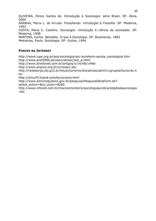 OLIVEIRA, Pérsio Santos de. Introdução à Sociologia: série Brasil. SP: Ática,
2004
ARANHA, Maria L. de Arruda. Filosofando: introdução à Filosofia. SP: Moderna,
1993
COSTA, Maria C. Castilho. Sociologia: introdução à ciência da sociedade. SP:
Moderna, 1998
MARTINS, Carlos Benedito. O que é Sociologia. SP: Brasiliense, 1982
Meksenas, Paulo. Sociologia. SP: Cortez, 1994
FONTES NA INTERNET
http://www.iupe.org.br/ass/sociologia/soc-durkheim-escola_sociologica.htm
http://www.prof2000.pt/users/dicsoc/soc_p.html
http://www.direitonet.com.br/artigos/x/14/48/1448/
http://www.anpocs.org.br/cursosoc.doc
http://redebonja.cbj.g12.br/ielusc/turismo/disciplinas/admin1/grupos/burocrac.h
tm
http://smurf3.tripod.com/burocracia.html
http://www.dominiopublico.gov.br/pesquisa/PesquisaObraForm.do?
select_action=&co_autor=8260
http://www.infonet.com.br/marcosmonteiro/sociologiajuridica/objetodasociologia
.doc
25
 