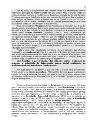 Ibn Khaldun, é um precursor das ciências sociais e é reconhecido como o
historiador principal do mundo árabe em seu tempo. Mas, o mundo árabe de
então dominava também o Mediterrâneo, Espanha e metade de Europa do leste.
É considerado como hispânico-árabe pois sua família foi uma das principais e
mais antigas de Sevilha, embora tivesse nascido na Tunísia e morrido no Cairo.
Era diplomata e estadista, professor nas instituições precursoras do que hoje
associamos a idéia de universidade e magistratura.
Sua obra mestra é “Muqaddimah” ou “introdução à história”, que trata do
mundo árabe e muçulmano. Entretanto, julgou necessário conformar uma teoria
da história e do seu método, e ao o fazê-lo, produziu um tratado que segundo
alguns, como Arnold Toynbee (Inglaterra, 1889 – 1975) , «desarrolla una
filosofía de la historia que es sin duda lo más grandioso de su tipo jamás escrito,
en cualquier tiempo o lugar». Mais do que um tratado da história ou da sua
filosofia, é um exemplo de um enfoque analítico sobre o fenômeno social que
hoje em dia nós chamamos Sociologia. O livro I de sua história é um tratado
geral da Sociologia; o II e o III são sobre a sociologia da política (o que hoje
chamamos de Ciência Política); o IV é sobre economia política e o V versa sobre
educação e conhecimento.
Toda a obra está estruturada em torno de um conceito que chamou
“asabiyah”, ou coesão social. Este é o elemento ordenador do fenômeno social
que surge espontaneamente das relações entre as pessoas e os grupos, que
pode ser conformado e institucionalizado pela cultura e a religião, mas que
também pode ser destruído ou debilitado pela decadência.
Ibn Khaldun é um precursor das ciências sociais modernas ao
anunciar a existência de determinada ordem social subjacente ao
fenômeno político, econômico, legal e moral.
Em suas palavras, ao definir, o que viu como a ciência nova que chamou
“im al umran”, ou ciência da cultura: “Esta ciência tem seu próprio objeto de
estudo, ou seja, a sociedade humana, com seus problemas e suas mudanças que
se sucedem conforme essa natureza própria da sociedade”. (traduzido do artigo
original em espanhol)
Porém, a trajetória da Sociologia no Ocidente, só começa a ser delineada
com o movimento político e intelectual conhecido como Iluminismo (Inglaterra,
Holanda e França, 1590 - séc XVII e XVIII), que exerceu enorme influência no
século XVIII, propondo reformas no interesse das classes privilegiadas (elite),
conforme leis que regeriam ao mesmo tempo a sociedade, o universo e a
natureza e a Revolução Industrial (Inglaterra, 1750 com introdução da
máquina a vapor - séc. XVIII em diante). Em seguida, após a Revolução
Francesa (França, 1789 – 1799) e a queda do Antigo Regime
(regime político vigente na França até a Rev. Francesa) , a Sociologia adquiriu os
traços que ostenta hoje em dia, aos poucos destituindo-se da roupagem de
ciência ética, de filosofia política ou social, preocupada em determinar uma
ordem justa das relações humanas, para concentrar-se na descrição e
interpretação dos elementos — desempenhos, grupos, valores, normas e
modelos sociais de conduta — que determinam a integração dos sistemas
sociais.
3
 