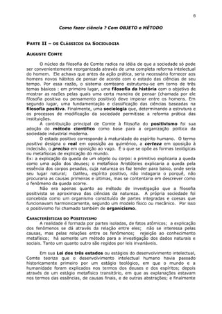 Como fazer ciência ? Com OBJETO e MÉTODO
PARTE II – OS CLÁSSICOS DA SOCIOLOGIA
AAUGUSTEUGUSTE CCOMTEOMTE
O núcleo da filosofia de Comte radica na idéia de que a sociedade só pode
ser convenientemente reorganizada através de uma completa reforma intelectual
do homem. Ele achava que antes da ação prática, seria necessário fornecer aos
homens novos hábitos de pensar de acordo com o estado das ciências de seu
tempo. Por essa razão, o sistema comteano estruturou-se em torno de três
temas básicos : em primeiro lugar, uma filosofia da história com o objetivo de
mostrar as razões pelas quais uma certa maneira de pensar (chamada por ele
filosofia positiva ou pensamento positivo) deve imperar entre os homens. Em
segundo lugar, uma fundamentação e classificação das ciências baseadas na
filosofia positiva. Finalmente, uma sociologia que, determinando a estrutura e
os processos de modificação da sociedade permitisse a reforma prática das
instituições.
A contribuição principal de Comte à filosofia do positivismo foi sua
adoção do método científico como base para a organização política da
sociedade industrial moderna.
O estado positivo corresponde à maturidade do espírito humano. O termo
positivo designa o real em oposição ao quimérico, a certeza em oposição à
indecisão, o preciso em oposição ao vago. É o que se opõe as formas teológicas
ou metafísicas de explicação do mundo.
Ex: a explicação da queda de um objeto ou corpo: o primitivo explicaria a queda
como uma ação dos deuses; o metafísico Aristóteles explicaria a queda pela
essência dos corpos pesados, cuja natureza os faz tender para baixo, onde seria
seu lugar natural; Galileu, espírito positivo, não indagaria o porquê, não
procuraria as causas primeiras e últimas, mas se contentaria em descrever como
o fenômeno da queda ocorre.
Não era apenas quanto ao método de investigação que a filosofia
positivista se aproximava das ciências da natureza. A própria sociedade foi
concebida como um organismo constituído de partes integradas e coesas que
funcionavam harmonicamente, segundo um modelo físico ou mecânico. Por isso
o positivismo foi chamado também de organicismo.
CARACTERÍSTICAS DO POSITIVISMO
A realidade é formada por partes isoladas, de fatos atômicos; a explicação
dos fenômenos se dá através da relação entre eles; não se interessa pelas
causas, mas pelas relações entre os fenômenos; rejeição ao conhecimento
metafísico; há somente um método para a investigação dos dados naturais e
sociais. Tanto um quanto outro são regidos por leis invariáveis.
Em sua Lei dos três estados ou estágios do desenvolvimento intelectual,
Comte teoriza que o desenvolvimento intelectual humano havia passado
historicamente primeiro por um estágio teológico, em que o mundo e a
humanidade foram explicados nos termos dos deuses e dos espíritos; depois
através de um estágio metafísico transitório, em que as explanações estavam
nos termos das essências, de causas finais, e de outras abstrações; e finalmente
6
 