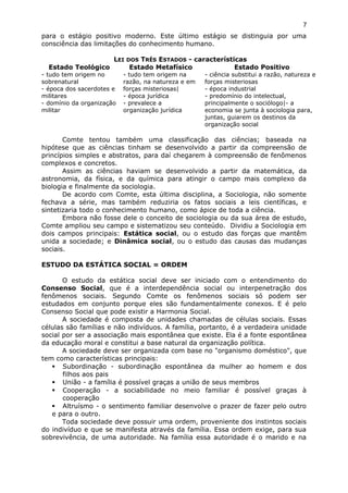 para o estágio positivo moderno. Este último estágio se distinguia por uma
consciência das limitações do conhecimento humano.
LEI DOS TRÊS ESTADOS - características
Estado Teológico Estado Metafísico Estado Positivo
- tudo tem origem no
sobrenatural
- época dos sacerdotes e
militares
- domínio da organização
militar
- tudo tem origem na
razão, na natureza e em
forças misteriosas|
- época jurídica
- prevalece a
organização jurídica
- ciência substitui a razão, natureza e
forças misteriosas
- época industrial
- predomínio do intelectual,
principalmente o sociólogo|- a
economia se junta à sociologia para,
juntas, guiarem os destinos da
organização social
Comte tentou também uma classificação das ciências; baseada na
hipótese que as ciências tinham se desenvolvido a partir da compreensão de
princípios simples e abstratos, para daí chegarem à compreensão de fenômenos
complexos e concretos.
Assim as ciências haviam se desenvolvido a partir da matemática, da
astronomia, da física, e da química para atingir o campo mais complexo da
biologia e finalmente da sociologia.
De acordo com Comte, esta última disciplina, a Sociologia, não somente
fechava a série, mas também reduziria os fatos sociais a leis científicas, e
sintetizaria todo o conhecimento humano, como ápice de toda a ciência.
Embora não fosse dele o conceito de sociologia ou da sua área de estudo,
Comte ampliou seu campo e sistematizou seu conteúdo. Dividiu a Sociologia em
dois campos principais: Estática social, ou o estudo das forças que mantêm
unida a sociedade; e Dinâmica social, ou o estudo das causas das mudanças
sociais.
ESTUDO DA ESTÁTICA SOCIAL = ORDEM
O estudo da estática social deve ser iniciado com o entendimento do
Consenso Social, que é a interdependência social ou interpenetração dos
fenômenos sociais. Segundo Comte os fenômenos sociais só podem ser
estudados em conjunto porque eles são fundamentalmente conexos. E é pelo
Consenso Social que pode existir a Harmonia Social.
A sociedade é composta de unidades chamadas de células sociais. Essas
células são famílias e não indivíduos. A família, portanto, é a verdadeira unidade
social por ser a associação mais espontânea que existe. Ela é a fonte espontânea
da educação moral e constitui a base natural da organização política.
A sociedade deve ser organizada com base no "organismo doméstico", que
tem como características principais:
 Subordinação - subordinação espontânea da mulher ao homem e dos
filhos aos pais
 União - a família é possível graças a união de seus membros
 Cooperação - a sociabilidade no meio familiar é possível graças à
cooperação
 Altruísmo - o sentimento familiar desenvolve o prazer de fazer pelo outro
e para o outro.
Toda sociedade deve possuir uma ordem, proveniente dos instintos sociais
do indivíduo e que se manifesta através da família. Essa ordem exige, para sua
sobrevivência, de uma autoridade. Na família essa autoridade é o marido e na
7
 