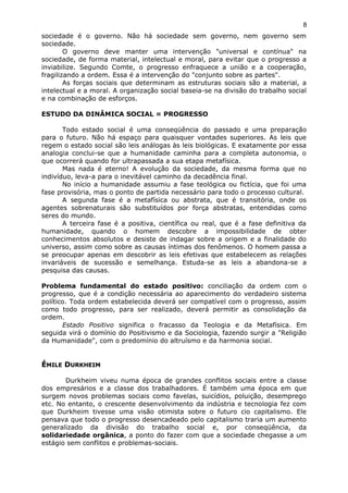 sociedade é o governo. Não há sociedade sem governo, nem governo sem
sociedade.
O governo deve manter uma intervenção "universal e contínua" na
sociedade, de forma material, intelectual e moral, para evitar que o progresso a
inviabilize. Segundo Comte, o progresso enfraquece a união e a cooperação,
fragilizando a ordem. Essa é a intervenção do "conjunto sobre as partes".
As forças sociais que determinam as estruturas sociais são a material, a
intelectual e a moral. A organização social baseia-se na divisão do trabalho social
e na combinação de esforços.
ESTUDO DA DINÂMICA SOCIAL = PROGRESSO
Todo estado social é uma conseqüência do passado e uma preparação
para o futuro. Não há espaço para quaisquer vontades superiores. As leis que
regem o estado social são leis análogas às leis biológicas. E exatamente por essa
analogia conclui-se que a humanidade caminha para a completa autonomia, o
que ocorrerá quando for ultrapassada a sua etapa metafísica.
Mas nada é eterno! A evolução da sociedade, da mesma forma que no
indivíduo, leva-a para o inevitável caminho da decadência final.
No início a humanidade assumiu a fase teológica ou fictícia, que foi uma
fase provisória, mas o ponto de partida necessário para todo o processo cultural.
A segunda fase é a metafísica ou abstrata, que é transitória, onde os
agentes sobrenaturais são substituídos por força abstratas, entendidas como
seres do mundo.
A terceira fase é a positiva, científica ou real, que é a fase definitiva da
humanidade, quando o homem descobre a impossibilidade de obter
conhecimentos absolutos e desiste de indagar sobre a origem e a finalidade do
universo, assim como sobre as causas íntimas dos fenômenos. O homem passa a
se preocupar apenas em descobrir as leis efetivas que estabelecem as relações
invariáveis de sucessão e semelhança. Estuda-se as leis a abandona-se a
pesquisa das causas.
Problema fundamental do estado positivo: conciliação da ordem com o
progresso, que é a condição necessária ao aparecimento do verdadeiro sistema
político. Toda ordem estabelecida deverá ser compatível com o progresso, assim
como todo progresso, para ser realizado, deverá permitir as consolidação da
ordem.
Estado Positivo significa o fracasso da Teologia e da Metafísica. Em
seguida virá o domínio do Positivismo e da Sociologia, fazendo surgir a "Religião
da Humanidade", com o predomínio do altruísmo e da harmonia social.
ÉÉMILEMILE DDURKHEIMURKHEIM
Durkheim viveu numa época de grandes conflitos sociais entre a classe
dos empresários e a classe dos trabalhadores. É também uma época em que
surgem novos problemas sociais como favelas, suicídios, poluição, desemprego
etc. No entanto, o crescente desenvolvimento da indústria e tecnologia fez com
que Durkheim tivesse uma visão otimista sobre o futuro cio capitalismo. Ele
pensava que todo o progresso desencadeado pelo capitalismo traria um aumento
generalizado da divisão do trabalho social e, por conseqüência, da
solidariedade orgânica, a ponto do fazer com que a sociedade chegasse a um
estágio sem conflitos e problemas-sociais.
8
 