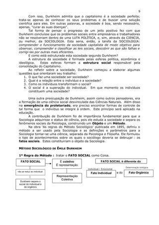 Com isso, Durkheim admitia que o capitalismo é a sociedade perfeita;
trata-se apenas de conhecer os seus problemas e de buscar uma solução
cientifica para eles. Em outras palavras, a sociedade é boa, sendo necessário,
apenas, "curar as suas doenças".
Tal forma de pensar o progresso de um jeito positivo fez com que
Durkheim concluísse que os problemas sociais entre empresários e trabalhadores
não se resolveriam dentro de uma LUTA POLÍTICA, e, sim, através da CIENCIA,
ou melhor, da SOCIOLOGIA. Esta seria, então, a tarefa da SOCIOLOGIA:
compreender o funcionamento da sociedade capitalista de modo objetivo para
observar, compreender e classificar as leis sociais, descobrir as que são falhas e
corrigi-las por outras mais eficientes.
E como está estruturada esta sociedade segundo Durkheim?
A estrutura da sociedade é formada pelas esferas política, econômica e
ideológica. Estas esferas formam a estrutura social responsável pela
consolidação do Capitalismo.
Ao refletir sobre a sociedade, Durkheim começou a elaborar algumas
questões que orientaram seu trabalho:
1. O que faz uma sociedade ser sociedade?
2. Qual é a relação entre o indivíduo e a sociedade?
3. Como os indivíduos transformam o social?
4. O social é a superação do individual. Em que momento os indivíduos
constituem uma sociedade?
Uma outra preocupação de Durkheim, assim como outros pensadores, era
a formação de uma ciência social desvinculada das Ciências Naturais. Além disso
na emergência do proletariado, era preciso encontrar formas de controle de
tal forma que o indivíduo se integre à ordem. Este princípio será aplicado na
educação.
A contribuição de Durkheim foi de importância fundamental para que a
Sociologia adquirisse o status de ciência, pois ele estuda a sociedade e separa os
fenômenos sociais da Psicologia, construindo um Objeto e um Método.
Na obra ‘As regras do Método Sociológico’ publicada em 1895, definiu o
método a ser usado pela Sociologia e as definições e parâmetros para a
Sociologia tornar-se uma ciência, separada da Psicologia e Filosofia. Ele formulou
o tipo de acontecimentos sobre os quais o sociólogo deveria se debruçar : os
fatos sociais. Estes constituiriam o objeto da Sociologia.
MMÉTODOÉTODO SSOCIOLÓGICOOCIOLÓGICO DEDE ÉÉMILEMILE DDURKHEIMURKHEIM
1º Regra do Método : tratar o FATO SOCIAL como Coisa.
9
FATO SOCIAL é diferente do
e do
Individual / Emocional
Fato Individual
Determinação biológica
Fato Orgânico
FATO SOCIAL
não se reduz ao individual
Durkheim separa o
social do individual e
do orgânico
É coletivo
É representação
Representação
Coletiva
 