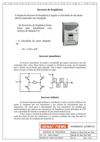 Inversor de freqüência
Inversor monofásico
O inversor monofásico em ponte é constituído por quatro transistores que são
comutados dois a dois. Desta forma, a corrente se alternará na carga, ora da esquerda
para a direita, ora da direita para esquerda. Veja a seguir a representação esquemática
desse circuito e a forma de onda de tensão na carga.
Inversor trifásico
O inversor transistorizado trifásico é semelhante a outros circuitos trifásicos em
ponte. É composto por seis transistores e um circuito de chaveamento para os
transistores. Os sinais para o chaveamento dos seis transistores são gerados por
multivibradores que operam em sincronismo de freqüência, porém defasados de 120º
com a finalidade de simular as condições de um sistema trifásico real.
Veja a seguir o circuito de potência do inversor trifásico bem como as formas de
onda dos sinais na base dos transistores e a corrente resultante em cada fase para os
diversos intervalos de condução dos dispositivos.
A função do Inversor de freqüência é regular a velocidade de um motor
elétrico mantendo seu conjugado.
‐ Os Inversores de freqüência foram
feitos para trabalharem com
motores de indução CA
‐  A velocidade de motor depende
de:
Ns = (120 x f)/P
 