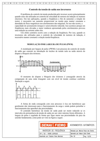 Controle da tensão de saída nos inversores
O problema do controle da tensão produzida pelo inversor ocorre principalmente
quando estes são utilizados no controle da velocidade de motores de indução ou motores
síncronos. Em tais aplicações, quando a freqüência a fim de aumentar a rotação do
motor, é necessário um aumento proporcional na tensão para manter constante a
densidade do fluxo magnéticos nos enrolamentos das máquinas. Se isso não ocorre, a
capacidade de acionamento (torque) é sensivelmente reduzida. Isso acontece porque em
freqüências mais elevadas a maior reatância apresentada pelos enrolamentos provoca
uma redução na corrente sobre eles.
Um efeito contrário ocorre com a redução da freqüência. Por isso, quando os
inversores são utilizados para o controle da velocidade de motores de indução, é
necessário manter constante a relação tensão/freqüência.
MODULAÇÃO POR LARGURA DE PULSO (PWM)
A modulação por largura de pulso (PWM) é um processo de controle de tensão
de saída que consiste na introdução de trechos de tensão nula na saída através do
disparo e bloqueio dos tiristores.
O momento do disparo e bloqueio dos tiristores é conseguido através da
comparação de uma onda triangular com um nível de tensão contínuo conforme
ilustração a seguir.
A forma de onda conseguida com esse processo é rica em harmônicos que
geralmente não interessam para o funcionamento da carga e ainda podem perturbar o
funcionamento dos aparelhos das proximidades.
O conteúdo harmônico da tensão de saída pode ser muito reduzido se os
intervalos de permanência da tensão de saída em um valor máximo forem diferentes. A
largura do pulso é regulada de forma que fique maior nas proximidades do pico da
senóide fundamental, como pode ser visto na figura a seguir.
 