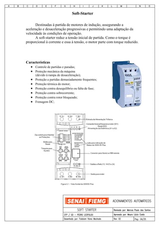 Soft-Starter
Destinadas à partida de motores de indução, assegurando a
aceleração e desaceleração progressivas e permitindo uma adaptação da
velocidade às condições de operação.
A soft-starter reduz a tensão inicial de partida. Como o torque é
proporcional à corrente e essa à tensão, o motor parte com torque reduzido.
Características
• Controle de partidas e paradas;
• Proteção mecânica da máquina
(devido à rampa de desaceleração);
• Proteção a partidas demasiadamente frequentes;
• Proteção térmica do motor;
• Proteção contra desequilíbrio ou falta de fase;
• Proteção contra sobrecorrente;
• Proteção contra rotor bloqueado;
• Frenagem DC;
 