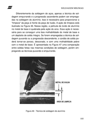 SOLDAGEM MIG/MAG
Diferentemente da soldagem de aços, apenas a técnica de soldagem empurrando e a progressão ascendente podem ser empregadas na soldagem do alumínio. Isso é necessário para proporcionar a
"limpeza" da peça à frente da poça de fusão. A ação de limpeza está
ilustrada na Figura 46. Nessa região, a película de óxido de alumínio
no metal de base é quebrada pela ação do arco. Essa ação é necessária para se conseguir uma boa molhabilidade do metal de base e
um depósito de solda íntegro. Se forem empregadas a técnica de soldagem puxando ou a progressão descendente, o cordão de solda poderá tornar-se poroso, descorado, e com uma molhabilidade pobre
com o metal de base. É apresentada na Figura 47 uma comparação
entre soldas feitas nas mesmas condições de soldagem, porém empregando as técnicas puxando e empurrando.

Figura 46 - Técnica de soldagem do alumínio

105

 