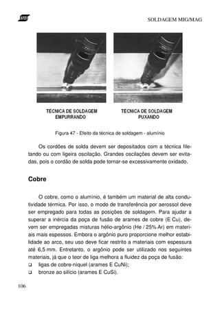 SOLDAGEM MIG/MAG

Figura 47 - Efeito da técnica de soldagem - alumínio

Os cordões de solda devem ser depositados com a técnica filetando ou com ligeira oscilação. Grandes oscilações devem ser evitadas, pois o cordão de solda pode tornar-se excessivamente oxidado.

Cobre
O cobre, como o alumínio, é também um material de alta condutividade térmica. Por isso, o modo de transferência por aerossol deve
ser empregado para todas as posições de soldagem. Para ajudar a
superar a inércia da poça de fusão de arames de cobre (E Cu), devem ser empregadas misturas hélio-argônio (He / 25% Ar) em materiais mais espessos. Embora o argônio puro proporcione melhor estabilidade ao arco, seu uso deve ficar restrito a materiais com espessura
até 6,5 mm. Entretanto, o argônio pode ser utilizado nos seguintes
materiais, já que o teor de liga melhora a fluidez da poça de fusão:
ligas de cobre-níquel (arames E CuNi);
bronze ao silício (arames E CuSi).
106

 