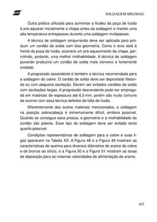 SOLDAGEM MIG/MAG
Outra prática utilizada para aumentar a fluidez da poça de fusão
é pré-aquecer inicialmente a chapa antes da soldagem e manter uma
alta temperatura entrepasses durante uma soldagem multipasses.
A técnica de soldagem empurrando deve ser aplicada para produzir um cordão de solda com boa geometria. Como o arco está à
frente da poça de fusão, ocorrerá um pré-aquecimento da chapa, permitindo, portanto, uma melhor molhabilidade. A técnica de soldagem
puxando produzirá um cordão de solda mais convexo e fortemente
oxidado.
A progressão ascendente é também a técnica recomendada para
a soldagem do cobre. O cordão de solda deve ser depositado filetando ou com pequena oscilação. Devem ser evitados cordões de solda
com oscilações largas. A progressão descendente pode ser empregada em materiais de espessura até 6,5 mm, porém são muito comuns
de ocorrer com essa técnica defeitos de falta de fusão.
Diferentemente dos outros materiais mencionados, a soldagem
na posição sobrecabeça é extremamente difícil, embora possível.
Quando se consegue essa proeza, a geometria e a molhabilidade do
cordão são pobres. Esse tipo de soldagem deve ser evitado tanto
quanto possível.
Condições representativas de soldagem para o cobre e suas ligas aparecem na Tabela XX. A Figura 48 e a Figura 49 mostram as
características de queima para diversos diâmetros de arame de cobre
e de bronze ao silício, e a Figura 50 e a Figura 51 mostram as taxas
de deposição para as mesmas velocidades de alimentação de arame.

107

 