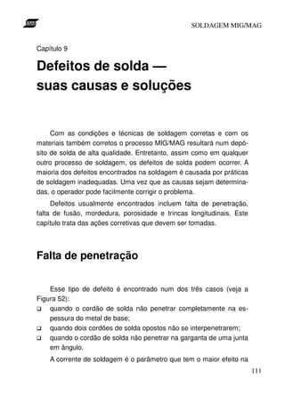 SOLDAGEM MIG/MAG
Capítulo 9

Defeitos de solda —
suas causas e soluções

Com as condições e técnicas de soldagem corretas e com os
materiais também corretos o processo MIG/MAG resultará num depósito de solda de alta qualidade. Entretanto, assim como em qualquer
outro processo de soldagem, os defeitos de solda podem ocorrer. A
maioria dos defeitos encontrados na soldagem é causada por práticas
de soldagem inadequadas. Uma vez que as causas sejam determinadas, o operador pode facilmente corrigir o problema.
Defeitos usualmente encontrados incluem falta de penetração,
falta de fusão, mordedura, porosidade e trincas longitudinais. Este
capítulo trata das ações corretivas que devem ser tomadas.

Falta de penetração
Esse tipo de defeito é encontrado num dos três casos (veja a
Figura 52):
quando o cordão de solda não penetrar completamente na espessura do metal de base;
quando dois cordões de solda opostos não se interpenetrarem;
quando o cordão de solda não penetrar na garganta de uma junta
em ângulo.
A corrente de soldagem é o parâmetro que tem o maior efeito na
111

 