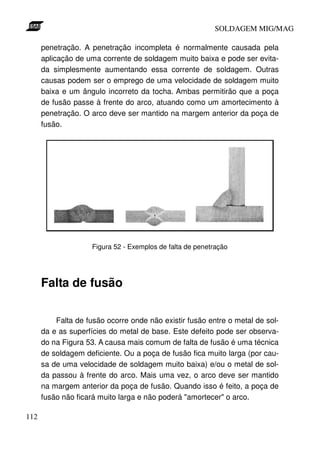 SOLDAGEM MIG/MAG
penetração. A penetração incompleta é normalmente causada pela
aplicação de uma corrente de soldagem muito baixa e pode ser evitada simplesmente aumentando essa corrente de soldagem. Outras
causas podem ser o emprego de uma velocidade de soldagem muito
baixa e um ângulo incorreto da tocha. Ambas permitirão que a poça
de fusão passe à frente do arco, atuando como um amortecimento à
penetração. O arco deve ser mantido na margem anterior da poça de
fusão.

Figura 52 - Exemplos de falta de penetração

Falta de fusão
Falta de fusão ocorre onde não existir fusão entre o metal de solda e as superfícies do metal de base. Este defeito pode ser observado na Figura 53. A causa mais comum de falta de fusão é uma técnica
de soldagem deficiente. Ou a poça de fusão fica muito larga (por causa de uma velocidade de soldagem muito baixa) e/ou o metal de solda passou à frente do arco. Mais uma vez, o arco deve ser mantido
na margem anterior da poça de fusão. Quando isso é feito, a poça de
fusão não ficará muito larga e não poderá "amortecer" o arco.
112

 