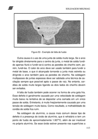 SOLDAGEM MIG/MAG

Figura 53 - Exemplo de falta de fusão

Outra causa é o uso de uma junta de solda muito larga. Se o arco
for dirigido diretamente para o centro da junta, o metal de solda fundido apenas fluirá e fundir-se-á contra as paredes do chanfro sem, porém, fundi-las. O calor do arco deve ser usado também para fundir o
metal de base, o que é alcançado tornando a junta mais estreita ou
dirigindo o arco também para as paredes do chanfro. Na soldagem
multipasses de juntas espessas deve ser adotada uma técnica de oscilação sempre que possível após o passe de raiz. No entanto, cordões de solda muito largos ligando os dois lados do chanfro devem
ser evitados.
A falta de fusão também pode ocorrer na forma de uma gota fria.
Esse defeito é geralmente causado por uma velocidade de soldagem
muito baixa na tentativa de se depositar uma camada em um único
passe de solda. Entretanto, é muito freqüentemente causado por uma
tensão de soldagem muito baixa. Como resultado, a molhabilidade do
cordão de solda fica ruim.
Na soldagem do alumínio, a causa mais comum desse tipo de
defeito é a presença do óxido de alumínio, que é refratário e tem um
ponto de fusão de aproximadamente 1.927°C, além de ser insolúvel
no próprio alumínio. Se esse óxido estiver presente nas superfícies a
113

 