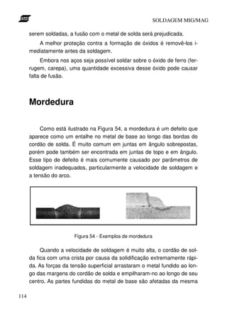 SOLDAGEM MIG/MAG
serem soldadas, a fusão com o metal de solda será prejudicada.
A melhor proteção contra a formação de óxidos é removê-los imediatamente antes da soldagem.
Embora nos aços seja possível soldar sobre o óxido de ferro (ferrugem, carepa), uma quantidade excessiva desse óxido pode causar
falta de fusão.

Mordedura
Como está ilustrado na Figura 54, a mordedura é um defeito que
aparece como um entalhe no metal de base ao longo das bordas do
cordão de solda. É muito comum em juntas em ângulo sobrepostas,
porém pode também ser encontrada em juntas de topo e em ângulo.
Esse tipo de defeito é mais comumente causado por parâmetros de
soldagem inadequados, particularmente a velocidade de soldagem e
a tensão do arco.

Figura 54 - Exemplos de mordedura

Quando a velocidade de soldagem é muito alta, o cordão de solda fica com uma crista por causa da solidificação extremamente rápida. As forças da tensão superficial arrastaram o metal fundido ao longo das margens do cordão de solda e empilharam-no ao longo de seu
centro. As partes fundidas do metal de base são afetadas da mesma
114

 