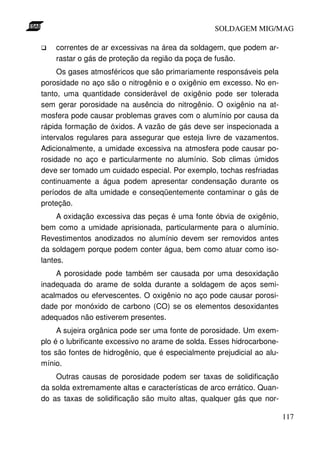 SOLDAGEM MIG/MAG
correntes de ar excessivas na área da soldagem, que podem arrastar o gás de proteção da região da poça de fusão.
Os gases atmosféricos que são primariamente responsáveis pela
porosidade no aço são o nitrogênio e o oxigênio em excesso. No entanto, uma quantidade considerável de oxigênio pode ser tolerada
sem gerar porosidade na ausência do nitrogênio. O oxigênio na atmosfera pode causar problemas graves com o alumínio por causa da
rápida formação de óxidos. A vazão de gás deve ser inspecionada a
intervalos regulares para assegurar que esteja livre de vazamentos.
Adicionalmente, a umidade excessiva na atmosfera pode causar porosidade no aço e particularmente no alumínio. Sob climas úmidos
deve ser tomado um cuidado especial. Por exemplo, tochas resfriadas
continuamente a água podem apresentar condensação durante os
períodos de alta umidade e conseqüentemente contaminar o gás de
proteção.
A oxidação excessiva das peças é uma fonte óbvia de oxigênio,
bem como a umidade aprisionada, particularmente para o alumínio.
Revestimentos anodizados no alumínio devem ser removidos antes
da soldagem porque podem conter água, bem como atuar como isolantes.
A porosidade pode também ser causada por uma desoxidação
inadequada do arame de solda durante a soldagem de aços semiacalmados ou efervescentes. O oxigênio no aço pode causar porosidade por monóxido de carbono (CO) se os elementos desoxidantes
adequados não estiverem presentes.
A sujeira orgânica pode ser uma fonte de porosidade. Um exemplo é o lubrificante excessivo no arame de solda. Esses hidrocarbonetos são fontes de hidrogênio, que é especialmente prejudicial ao alumínio.
Outras causas de porosidade podem ser taxas de solidificação
da solda extremamente altas e características de arco errático. Quando as taxas de solidificação são muito altas, qualquer gás que nor117

 