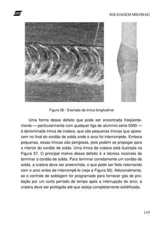 SOLDAGEM MIG/MAG

Figura 56 - Exemplo de trinca longitudinal

Uma forma desse defeito que pode ser encontrada freqüentemente — particularmente com qualquer liga de alumínio série 5000 —
é denominada trinca de cratera, que são pequenas trincas que aparecem no final do cordão de solda onde o arco foi interrompido. Embora
pequenas, essas trincas são perigosas, pois podem se propagar para
o interior do cordão de solda. Uma trinca de cratera está ilustrada na
Figura 57. O principal motivo desse defeito é a técnica incorreta de
terminar o cordão de solda. Para terminar corretamente um cordão de
solda, a cratera deve ser preenchida, o que pode ser feito retornando
com o arco antes de interrompê-lo (veja a Figura 58). Adicionalmente,
se o controle de soldagem for programado para fornecer gás de proteção por um curto período de tempo após a interrupção do arco, a
cratera deve ser protegida até que esteja completamente solidificada.

119

 