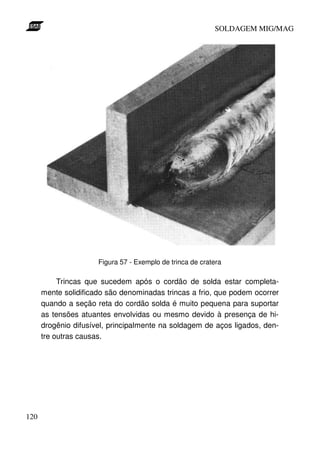 SOLDAGEM MIG/MAG

Figura 57 - Exemplo de trinca de cratera

Trincas que sucedem após o cordão de solda estar completamente solidificado são denominadas trincas a frio, que podem ocorrer
quando a seção reta do cordão solda é muito pequena para suportar
as tensões atuantes envolvidas ou mesmo devido à presença de hidrogênio difusível, principalmente na soldagem de aços ligados, dentre outras causas.

120

 