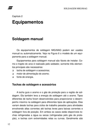 SOLDAGEM MIG/MAG
Capítulo 2

Equipamentos

Soldagem manual
Os equipamentos de soldagem MIG/MAG podem ser usados
manual ou automaticamente. Veja na Figura 6 o modelo de um equipamento para a soldagem manual.
Equipamentos para soldagem manual são fáceis de instalar. Como o trajeto do arco é realizado pelo soldador, somente três elementos principais são necessários:
tocha de soldagem e acessórios;
motor de alimentação do arame;
fonte de energia.

Tochas de soldagem e acessórios
A tocha guia o arame e o gás de proteção para a região de soldagem. Ela também leva a energia de soldagem até o arame. Tipos
diferentes de tocha foram desenvolvidos para proporcionar o desempenho máximo na soldagem para diferentes tipos de aplicações. Elas
variam desde tochas para ciclos de trabalho pesados para atividades
envolvendo altas correntes até tochas leves para baixas correntes e
soldagem fora de posição. Em ambos os casos estão disponíveis tochas refrigeradas a água ou secas (refrigeradas pelo gás de proteção), e tochas com extremidades retas ou curvas. Geralmente são
12

 