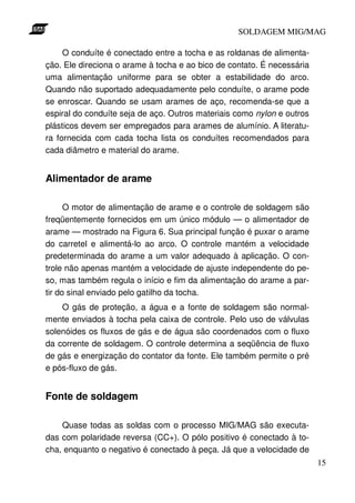 SOLDAGEM MIG/MAG
O conduíte é conectado entre a tocha e as roldanas de alimentação. Ele direciona o arame à tocha e ao bico de contato. É necessária
uma alimentação uniforme para se obter a estabilidade do arco.
Quando não suportado adequadamente pelo conduíte, o arame pode
se enroscar. Quando se usam arames de aço, recomenda-se que a
espiral do conduíte seja de aço. Outros materiais como nylon e outros
plásticos devem ser empregados para arames de alumínio. A literatura fornecida com cada tocha lista os conduítes recomendados para
cada diâmetro e material do arame.

Alimentador de arame
O motor de alimentação de arame e o controle de soldagem são
freqüentemente fornecidos em um único módulo — o alimentador de
arame — mostrado na Figura 6. Sua principal função é puxar o arame
do carretel e alimentá-lo ao arco. O controle mantém a velocidade
predeterminada do arame a um valor adequado à aplicação. O controle não apenas mantém a velocidade de ajuste independente do peso, mas também regula o início e fim da alimentação do arame a partir do sinal enviado pelo gatilho da tocha.
O gás de proteção, a água e a fonte de soldagem são normalmente enviados à tocha pela caixa de controle. Pelo uso de válvulas
solenóides os fluxos de gás e de água são coordenados com o fluxo
da corrente de soldagem. O controle determina a seqüência de fluxo
de gás e energização do contator da fonte. Ele também permite o pré
e pós-fluxo de gás.

Fonte de soldagem
Quase todas as soldas com o processo MIG/MAG são executadas com polaridade reversa (CC+). O pólo positivo é conectado à tocha, enquanto o negativo é conectado à peça. Já que a velocidade de
15

 