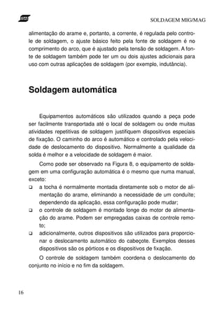 SOLDAGEM MIG/MAG
alimentação do arame e, portanto, a corrente, é regulada pelo controle de soldagem, o ajuste básico feito pela fonte de soldagem é no
comprimento do arco, que é ajustado pela tensão de soldagem. A fonte de soldagem também pode ter um ou dois ajustes adicionais para
uso com outras aplicações de soldagem (por exemplo, indutância).

Soldagem automática
Equipamentos automáticos são utilizados quando a peça pode
ser facilmente transportada até o local de soldagem ou onde muitas
atividades repetitivas de soldagem justifiquem dispositivos especiais
de fixação. O caminho do arco é automático e controlado pela velocidade de deslocamento do dispositivo. Normalmente a qualidade da
solda é melhor e a velocidade de soldagem é maior.
Como pode ser observado na Figura 8, o equipamento de soldagem em uma configuração automática é o mesmo que numa manual,
exceto:
a tocha é normalmente montada diretamente sob o motor de alimentação do arame, eliminando a necessidade de um conduíte;
dependendo da aplicação, essa configuração pode mudar;
o controle de soldagem é montado longe do motor de alimentação do arame. Podem ser empregadas caixas de controle remoto;
adicionalmente, outros dispositivos são utilizados para proporcionar o deslocamento automático do cabeçote. Exemplos desses
dispositivos são os pórticos e os dispositivos de fixação.
O controle de soldagem também coordena o deslocamento do
conjunto no início e no fim da soldagem.

16

 