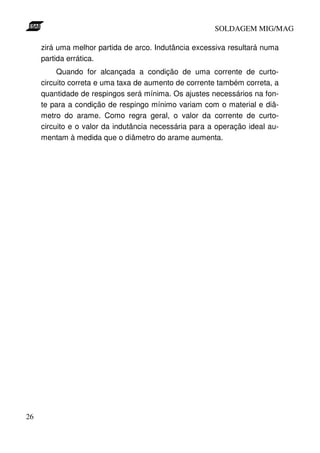 SOLDAGEM MIG/MAG
zirá uma melhor partida de arco. Indutância excessiva resultará numa
partida errática.
Quando for alcançada a condição de uma corrente de curtocircuito correta e uma taxa de aumento de corrente também correta, a
quantidade de respingos será mínima. Os ajustes necessários na fonte para a condição de respingo mínimo variam com o material e diâmetro do arame. Como regra geral, o valor da corrente de curtocircuito e o valor da indutância necessária para a operação ideal aumentam à medida que o diâmetro do arame aumenta.

26

 
