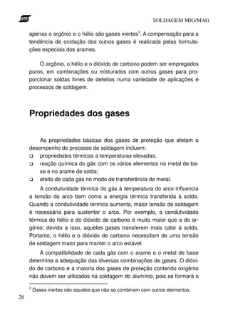 SOLDAGEM MIG/MAG
apenas o argônio e o hélio são gases inertes3. A compensação para a
tendência de oxidação dos outros gases é realizada pelas formulações especiais dos arames.
O argônio, o hélio e o dióxido de carbono podem ser empregados
puros, em combinações ou misturados com outros gases para proporcionar soldas livres de defeitos numa variedade de aplicações e
processos de soldagem.

Propriedades dos gases
As propriedades básicas dos gases de proteção que afetam o
desempenho do processo de soldagem incluem:
propriedades térmicas a temperaturas elevadas;
reação química do gás com os vários elementos no metal de base e no arame de solda;
efeito de cada gás no modo de transferência de metal.
A condutividade térmica do gás à temperatura do arco influencia
a tensão do arco bem como a energia térmica transferida à solda.
Quando a condutividade térmica aumenta, maior tensão de soldagem
é necessária para sustentar o arco. Por exemplo, a condutividade
térmica do hélio e do dióxido de carbono é muito maior que a do argônio; devido a isso, aqueles gases transferem mais calor à solda.
Portanto, o hélio e o dióxido de carbono necessitam de uma tensão
de soldagem maior para manter o arco estável.
A compatibilidade de cada gás com o arame e o metal de base
determina a adequação das diversas combinações de gases. O dióxido de carbono e a maioria dos gases de proteção contendo oxigênio
não devem ser utilizados na soldagem do alumínio, pois se formará o
3

28

Gases inertes são aqueles que não se combinam com outros elementos.

 