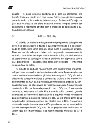 SOLDAGEM MIG/MAG
quação [1]). Esse oxigênio combinar-se-á com os elementos em
transferência através do arco para formar óxidos que são liberados da
poça de fusão na forma de escória ou carepa. Embora o CO2 seja um
gás ativo e produza um efeito oxidante, soldas íntegras podem ser
consistente e facilmente obtidas sem a presença de porosidade e outras descontinuidades.
[1]

2 CO 2 → 2 CO + O 2

O dióxido de carbono é largamente empregado na soldagem de
aços. Sua popularidade é devida a sua disponibilidade e à boa qualidade da solda, bem como pelo seu baixo custo e instalações simples.
Deve ser mencionado que o baixo custo do gás não necessariamente
se traduz num baixo custo por metro linear de solda, sendo fortemente dependente da aplicação. A baixa eficiência de deposição que o
CO2 proporciona — causada pela perda por respingos — influencia
no custo final da solda.
O dióxido de carbono não permitirá uma transferência em aerossol; por isso, os modos de transferência de metal ficam restritos ao
curto-circuito e à transferência globular. A vantagem do CO2 são velocidades de soldagem maiores e penetração profunda. Os maiores inconvenientes do CO2 são a indesejável transferência globular e, conseqüentemente, os altos níveis de respingos na solda. A superfície do
cordão de solda resultante da proteção com o CO2 puro é, na maioria
dos casos, fortemente oxidada. Um arame de solda contendo grande
quantidade de elementos desoxidantes é algumas vezes necessário
para compensar a natureza reativa do gás. De um modo geral, boas
propriedades mecânicas podem ser obtidas com o CO2. O argônio é
misturado freqüentemente com o CO2 para balancear as características de desempenho do CO2 puro. Se as propriedades de impacto tiverem que ser maximizadas, são recomendadas misturas de Ar e
CO2.
32

 