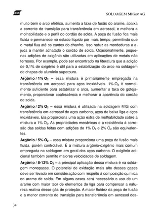 SOLDAGEM MIG/MAG
muito bem o arco elétrico, aumenta a taxa de fusão do arame, abaixa
a corrente de transição para transferência em aerossol, e melhora a
molhabilidade e o perfil do cordão de solda. A poça de fusão fica mais
fluida e permanece no estado líquido por mais tempo, permitindo que
o metal flua até os cantos do chanfro. Isso reduz as mordeduras e ajuda a manter achatado o cordão de solda. Ocasionalmente, pequenas adições de oxigênio são utilizadas em aplicações de metais não
ferrosos. Por exemplo, pode ser encontrado na literatura que a adição
de 0,1% de oxigênio é útil para a estabilização do arco na soldagem
de chapas de alumínio superpuro.
Argônio / 1% O2 – essa mistura é primariamente empregada na
transferência em aerossol para aços inoxidáveis. 1% O2 é normalmente suficiente para estabilizar o arco, aumentar a taxa de gotejamento, proporcionar coalescência e melhorar a aparência do cordão
de solda.
Argônio / 2% O2 – essa mistura é utilizada na soldagem MIG com
transferência em aerossol de aços carbono, aços de baixa liga e aços
inoxidáveis. Ela proporciona uma ação extra de molhabilidade sobre a
mistura a 1% O2. As propriedades mecânicas e a resistência à corrosão das soldas feitas com adições de 1% O2 e 2% O2 são equivalentes.
Argônio / 5% O2 – essa mistura proporciona uma poça de fusão mais
fluida, porém controlável. É a mistura argônio-oxigênio mais comum
empregada na soldagem em geral dos aços carbono. O oxigênio adicional também permite maiores velocidades de soldagem.
Argônio / 8-12% O2 – a principal aplicação dessa mistura é na soldagem monopasse. O potencial de oxidação mais alto desses gases
deve ser levado em consideração com respeito à composição química
do arame de solda. Em alguns casos será necessário o uso de um
arame com maior teor de elementos de liga para compensar a natureza reativa desse gás de proteção. A maior fluidez da poça de fusão
e a menor corrente de transição para transferência em aerossol des34

 