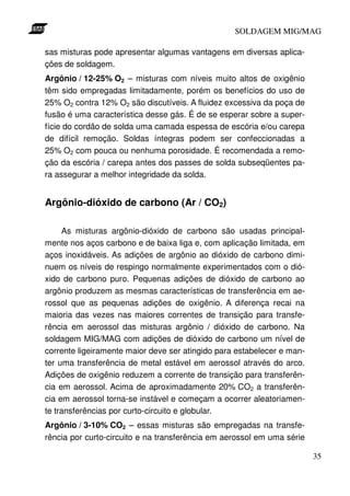 SOLDAGEM MIG/MAG
sas misturas pode apresentar algumas vantagens em diversas aplicações de soldagem.
Argônio / 12-25% O2 – misturas com níveis muito altos de oxigênio
têm sido empregadas limitadamente, porém os benefícios do uso de
25% O2 contra 12% O2 são discutíveis. A fluidez excessiva da poça de
fusão é uma característica desse gás. É de se esperar sobre a superfície do cordão de solda uma camada espessa de escória e/ou carepa
de difícil remoção. Soldas íntegras podem ser confeccionadas a
25% O2 com pouca ou nenhuma porosidade. É recomendada a remoção da escória / carepa antes dos passes de solda subseqüentes para assegurar a melhor integridade da solda.

Argônio-dióxido de carbono (Ar / CO2)
As misturas argônio-dióxido de carbono são usadas principalmente nos aços carbono e de baixa liga e, com aplicação limitada, em
aços inoxidáveis. As adições de argônio ao dióxido de carbono diminuem os níveis de respingo normalmente experimentados com o dióxido de carbono puro. Pequenas adições de dióxido de carbono ao
argônio produzem as mesmas características de transferência em aerossol que as pequenas adições de oxigênio. A diferença recai na
maioria das vezes nas maiores correntes de transição para transferência em aerossol das misturas argônio / dióxido de carbono. Na
soldagem MIG/MAG com adições de dióxido de carbono um nível de
corrente ligeiramente maior deve ser atingido para estabelecer e manter uma transferência de metal estável em aerossol através do arco.
Adições de oxigênio reduzem a corrente de transição para transferência em aerossol. Acima de aproximadamente 20% CO2 a transferência em aerossol torna-se instável e começam a ocorrer aleatoriamente transferências por curto-circuito e globular.
Argônio / 3-10% CO2 – essas misturas são empregadas na transferência por curto-circuito e na transferência em aerossol em uma série
35

 