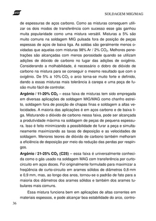SOLDAGEM MIG/MAG
de espessuras de aços carbono. Como as misturas conseguem utilizar os dois modos de transferência com sucesso esse gás ganhou
muita popularidade como uma mistura versátil. Misturas a 5% são
muito comuns na soldagem MIG pulsada fora de posição de peças
espessas de aços de baixa liga. As soldas são geralmente menos oxidadas que aquelas com misturas 98% Ar / 2% CO2. Melhores penetrações são alcançadas com menos porosidade quando se utilizam
adições de dióxido de carbono no lugar das adições de oxigênio.
Considerando a molhabilidade, é necessário o dobro de dióxido de
carbono na mistura para se conseguir o mesmo resultado que com o
oxigênio. De 5% a 10% CO2 o arco torna-se muito forte e definido,
dando a essas misturas mais tolerância à carepa e uma poça de fusão muito fácil de controlar.
Argônio / 11-20% CO2 – essa faixa de misturas tem sido empregada
em diversas aplicações de soldagem MIG/MAG como chanfro estreito, soldagem fora de posição de chapas finas e soldagem a altas velocidades. A maioria das aplicações é em aços carbono e de baixa liga. Misturando o dióxido de carbono nessa faixa, pode ser alcançada
a produtividade máxima na soldagem de peças de pequena espessura. Isso é feito minimizando a possibilidade de furar a peça e simultaneamente maximizando as taxas de deposição e as velocidades de
soldagem. Menores teores de dióxido de carbono também melhoram
a eficiência de deposição por meio da redução das perdas por respingos.
Argônio / 21-25% CO2 (C25) – essa faixa é universalmente conhecida como o gás usado na soldagem MAG com transferência por curtocircuito em aços doces. Foi originalmente formulado para maximizar a
freqüência de curto-circuito em arames sólidos de diâmetros 0,8 mm
e 0,9 mm, mas, ao longo dos anos, tornou-se o padrão de fato para a
maioria dos diâmetros dos arames sólidos e também dos arames tubulares mais comuns.
Essa mistura funciona bem em aplicações de altas correntes em
materiais espessos, e pode alcançar boa estabilidade do arco, contro36

 