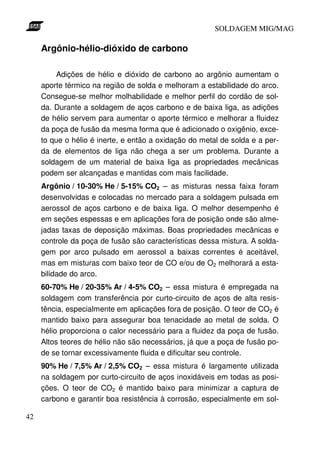 SOLDAGEM MIG/MAG

Argônio-hélio-dióxido de carbono
Adições de hélio e dióxido de carbono ao argônio aumentam o
aporte térmico na região de solda e melhoram a estabilidade do arco.
Consegue-se melhor molhabilidade e melhor perfil do cordão de solda. Durante a soldagem de aços carbono e de baixa liga, as adições
de hélio servem para aumentar o aporte térmico e melhorar a fluidez
da poça de fusão da mesma forma que é adicionado o oxigênio, exceto que o hélio é inerte, e então a oxidação do metal de solda e a perda de elementos de liga não chega a ser um problema. Durante a
soldagem de um material de baixa liga as propriedades mecânicas
podem ser alcançadas e mantidas com mais facilidade.
Argônio / 10-30% He / 5-15% CO2 – as misturas nessa faixa foram
desenvolvidas e colocadas no mercado para a soldagem pulsada em
aerossol de aços carbono e de baixa liga. O melhor desempenho é
em seções espessas e em aplicações fora de posição onde são almejadas taxas de deposição máximas. Boas propriedades mecânicas e
controle da poça de fusão são características dessa mistura. A soldagem por arco pulsado em aerossol a baixas correntes é aceitável,
mas em misturas com baixo teor de CO e/ou de O2 melhorará a estabilidade do arco.
60-70% He / 20-35% Ar / 4-5% CO2 – essa mistura é empregada na
soldagem com transferência por curto-circuito de aços de alta resistência, especialmente em aplicações fora de posição. O teor de CO2 é
mantido baixo para assegurar boa tenacidade ao metal de solda. O
hélio proporciona o calor necessário para a fluidez da poça de fusão.
Altos teores de hélio não são necessários, já que a poça de fusão pode se tornar excessivamente fluida e dificultar seu controle.
90% He / 7,5% Ar / 2,5% CO2 – essa mistura é largamente utilizada
na soldagem por curto-circuito de aços inoxidáveis em todas as posições. O teor de CO2 é mantido baixo para minimizar a captura de
carbono e garantir boa resistência à corrosão, especialmente em sol42

 