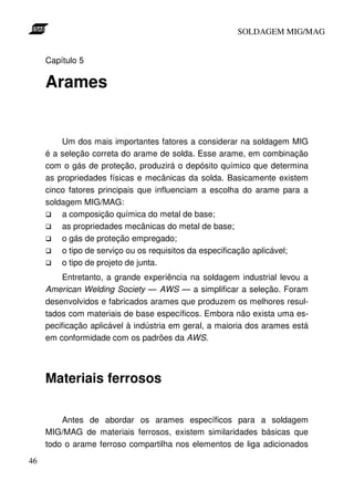 SOLDAGEM MIG/MAG
Capítulo 5

Arames

Um dos mais importantes fatores a considerar na soldagem MIG
é a seleção correta do arame de solda. Esse arame, em combinação
com o gás de proteção, produzirá o depósito químico que determina
as propriedades físicas e mecânicas da solda. Basicamente existem
cinco fatores principais que influenciam a escolha do arame para a
soldagem MIG/MAG:
a composição química do metal de base;
as propriedades mecânicas do metal de base;
o gás de proteção empregado;
o tipo de serviço ou os requisitos da especificação aplicável;
o tipo de projeto de junta.
Entretanto, a grande experiência na soldagem industrial levou a
American Welding Society — AWS — a simplificar a seleção. Foram
desenvolvidos e fabricados arames que produzem os melhores resultados com materiais de base específicos. Embora não exista uma especificação aplicável à indústria em geral, a maioria dos arames está
em conformidade com os padrões da AWS.

Materiais ferrosos
Antes de abordar os arames específicos para a soldagem
MIG/MAG de materiais ferrosos, existem similaridades básicas que
todo o arame ferroso compartilha nos elementos de liga adicionados
46

 