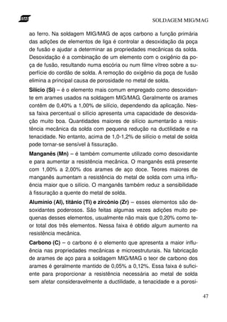 SOLDAGEM MIG/MAG
ao ferro. Na soldagem MIG/MAG de aços carbono a função primária
das adições de elementos de liga é controlar a desoxidação da poça
de fusão e ajudar a determinar as propriedades mecânicas da solda.
Desoxidação é a combinação de um elemento com o oxigênio da poça de fusão, resultando numa escória ou num filme vítreo sobre a superfície do cordão de solda. A remoção do oxigênio da poça de fusão
elimina a principal causa de porosidade no metal de solda.
Silício (Si) – é o elemento mais comum empregado como desoxidante em arames usados na soldagem MIG/MAG. Geralmente os arames
contêm de 0,40% a 1,00% de silício, dependendo da aplicação. Nessa faixa percentual o silício apresenta uma capacidade de desoxidação muito boa. Quantidades maiores de silício aumentarão a resistência mecânica da solda com pequena redução na ductilidade e na
tenacidade. No entanto, acima de 1,0-1,2% de silício o metal de solda
pode tornar-se sensível à fissuração.
Manganês (Mn) – é também comumente utilizado como desoxidante
e para aumentar a resistência mecânica. O manganês está presente
com 1,00% a 2,00% dos arames de aço doce. Teores maiores de
manganês aumentam a resistência do metal de solda com uma influência maior que o silício. O manganês também reduz a sensibilidade
à fissuração a quente do metal de solda.
Alumínio (Al), titânio (Ti) e zircônio (Zr) – esses elementos são desoxidantes poderosos. São feitas algumas vezes adições muito pequenas desses elementos, usualmente não mais que 0,20% como teor total dos três elementos. Nessa faixa é obtido algum aumento na
resistência mecânica.
Carbono (C) – o carbono é o elemento que apresenta a maior influência nas propriedades mecânicas e microestruturais. Na fabricação
de arames de aço para a soldagem MIG/MAG o teor de carbono dos
arames é geralmente mantido de 0,05% a 0,12%. Essa faixa é suficiente para proporcionar a resistência necessária ao metal de solda
sem afetar consideravelmente a ductilidade, a tenacidade e a porosi47

 