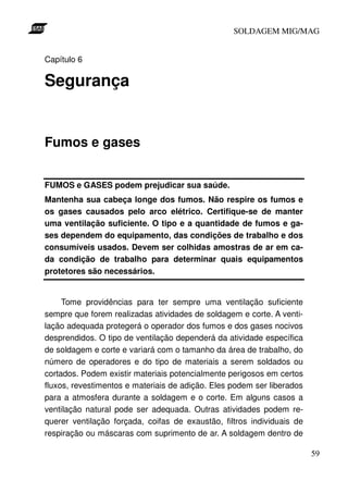 SOLDAGEM MIG/MAG
Capítulo 6

Segurança

Fumos e gases
FUMOS e GASES podem prejudicar sua saúde.
Mantenha sua cabeça longe dos fumos. Não respire os fumos e
os gases causados pelo arco elétrico. Certifique-se de manter
uma ventilação suficiente. O tipo e a quantidade de fumos e gases dependem do equipamento, das condições de trabalho e dos
consumíveis usados. Devem ser colhidas amostras de ar em cada condição de trabalho para determinar quais equipamentos
protetores são necessários.
Tome providências para ter sempre uma ventilação suficiente
sempre que forem realizadas atividades de soldagem e corte. A ventilação adequada protegerá o operador dos fumos e dos gases nocivos
desprendidos. O tipo de ventilação dependerá da atividade específica
de soldagem e corte e variará com o tamanho da área de trabalho, do
número de operadores e do tipo de materiais a serem soldados ou
cortados. Podem existir materiais potencialmente perigosos em certos
fluxos, revestimentos e materiais de adição. Eles podem ser liberados
para a atmosfera durante a soldagem e o corte. Em alguns casos a
ventilação natural pode ser adequada. Outras atividades podem requerer ventilação forçada, coifas de exaustão, filtros individuais de
respiração ou máscaras com suprimento de ar. A soldagem dentro de
59

 