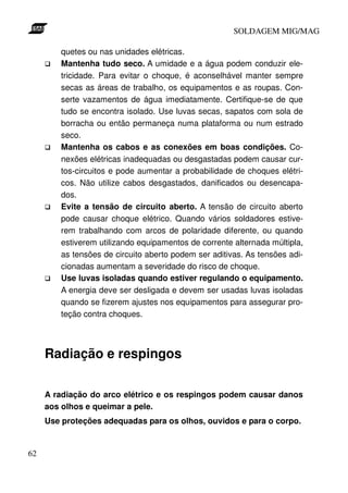 SOLDAGEM MIG/MAG
quetes ou nas unidades elétricas.
Mantenha tudo seco. A umidade e a água podem conduzir eletricidade. Para evitar o choque, é aconselhável manter sempre
secas as áreas de trabalho, os equipamentos e as roupas. Conserte vazamentos de água imediatamente. Certifique-se de que
tudo se encontra isolado. Use luvas secas, sapatos com sola de
borracha ou então permaneça numa plataforma ou num estrado
seco.
Mantenha os cabos e as conexões em boas condições. Conexões elétricas inadequadas ou desgastadas podem causar curtos-circuitos e pode aumentar a probabilidade de choques elétricos. Não utilize cabos desgastados, danificados ou desencapados.
Evite a tensão de circuito aberto. A tensão de circuito aberto
pode causar choque elétrico. Quando vários soldadores estiverem trabalhando com arcos de polaridade diferente, ou quando
estiverem utilizando equipamentos de corrente alternada múltipla,
as tensões de circuito aberto podem ser aditivas. As tensões adicionadas aumentam a severidade do risco de choque.
Use luvas isoladas quando estiver regulando o equipamento.
A energia deve ser desligada e devem ser usadas luvas isoladas
quando se fizerem ajustes nos equipamentos para assegurar proteção contra choques.

Radiação e respingos
A radiação do arco elétrico e os respingos podem causar danos
aos olhos e queimar a pele.
Use proteções adequadas para os olhos, ouvidos e para o corpo.

62

 