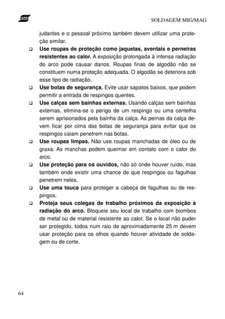 SOLDAGEM MIG/MAG
judantes e o pessoal próximo também devem utilizar uma proteção similar.
Use roupas de proteção como jaquetas, aventais e perneiras
resistentes ao calor. A exposição prolongada à intensa radiação
do arco pode causar danos. Roupas finas de algodão não se
constituem numa proteção adequada. O algodão se deteriora sob
esse tipo de radiação.
Use botas de segurança. Evite usar sapatos baixos, que podem
permitir a entrada de respingos quentes.
Use calças sem bainhas externas. Usando calças sem bainhas
externas, elimina-se o perigo de um respingo ou uma centelha
serem aprisionados pela bainha da calça. As pernas da calça devem ficar por cima das botas de segurança para evitar que os
respingos caiam penetrem nas botas.
Use roupas limpas. Não use roupas manchadas de óleo ou de
graxa. As manchas podem queimar em contato com o calor do
arco.
Use proteção para os ouvidos, não só onde houver ruído, mas
também onde existir uma chance de que respingos ou fagulhas
penetrem neles.
Use uma touca para proteger a cabeça de fagulhas ou de respingos.
Proteja seus colegas de trabalho próximos da exposição à
radiação do arco. Bloqueie seu local de trabalho com biombos
de metal ou de material resistente ao calor. Se o local não puder
ser protegido, todos num raio de aproximadamente 25 m devem
usar proteção para os olhos quando houver atividade de soldagem ou de corte.

64

 
