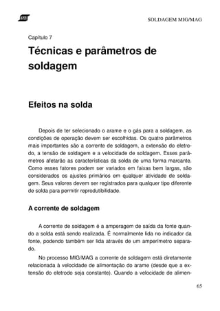 SOLDAGEM MIG/MAG
Capítulo 7

Técnicas e parâmetros de
soldagem

Efeitos na solda
Depois de ter selecionado o arame e o gás para a soldagem, as
condições de operação devem ser escolhidas. Os quatro parâmetros
mais importantes são a corrente de soldagem, a extensão do eletrodo, a tensão de soldagem e a velocidade de soldagem. Esses parâmetros afetarão as características da solda de uma forma marcante.
Como esses fatores podem ser variados em faixas bem largas, são
considerados os ajustes primários em qualquer atividade de soldagem. Seus valores devem ser registrados para qualquer tipo diferente
de solda para permitir reprodutibilidade.

A corrente de soldagem
A corrente de soldagem é a amperagem de saída da fonte quando a solda está sendo realizada. É normalmente lida no indicador da
fonte, podendo também ser lida através de um amperímetro separado.
No processo MIG/MAG a corrente de soldagem está diretamente
relacionada à velocidade de alimentação do arame (desde que a extensão do eletrodo seja constante). Quando a velocidade de alimen65

 